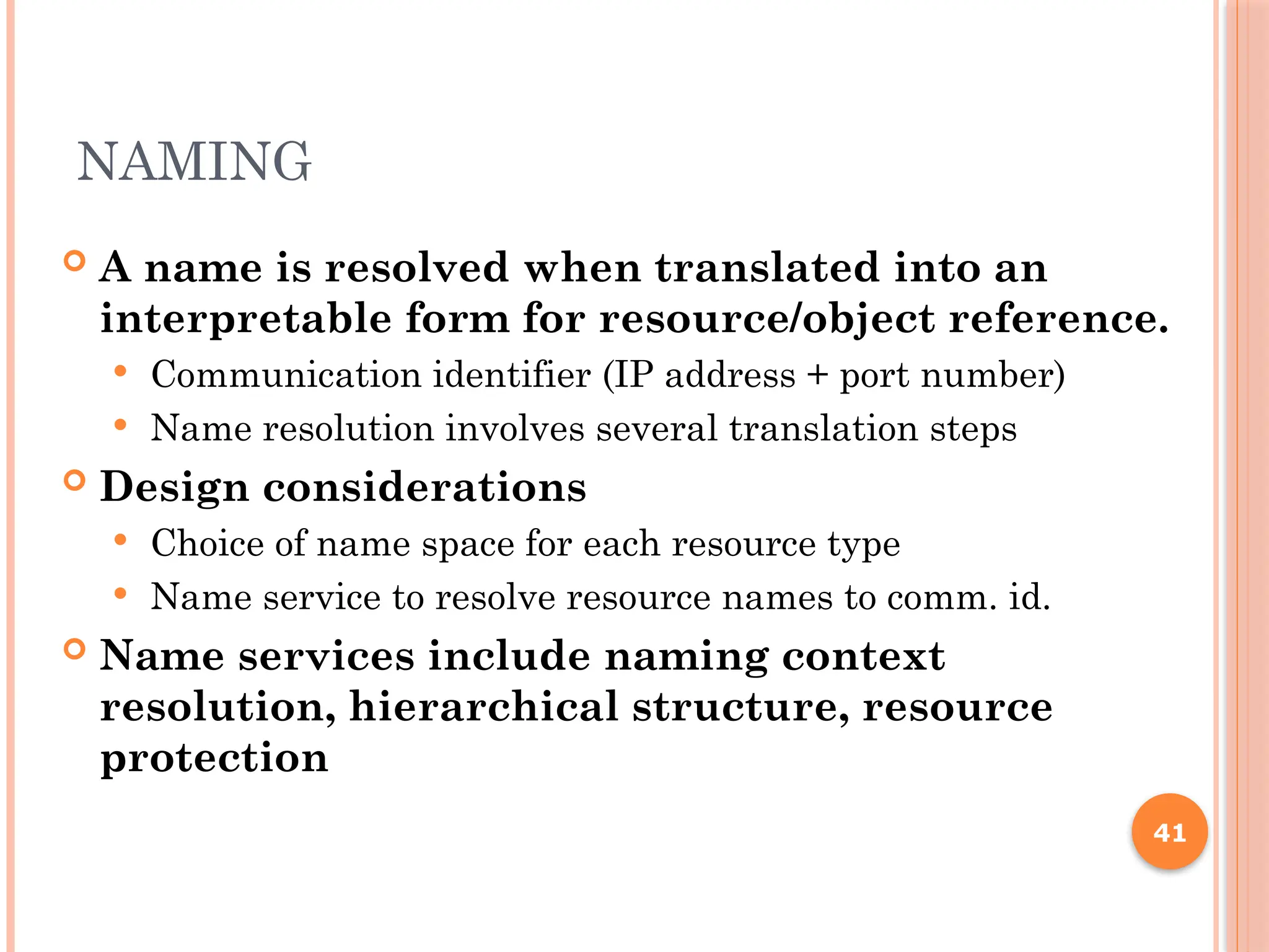 NAMING
 A name is resolved when translated into an
interpretable form for resource/object reference.
 Communication identifier (IP address + port number)
 Name resolution involves several translation steps
 Design considerations
 Choice of name space for each resource type
 Name service to resolve resource names to comm. id.
 Name services include naming context
resolution, hierarchical structure, resource
protection
41
 