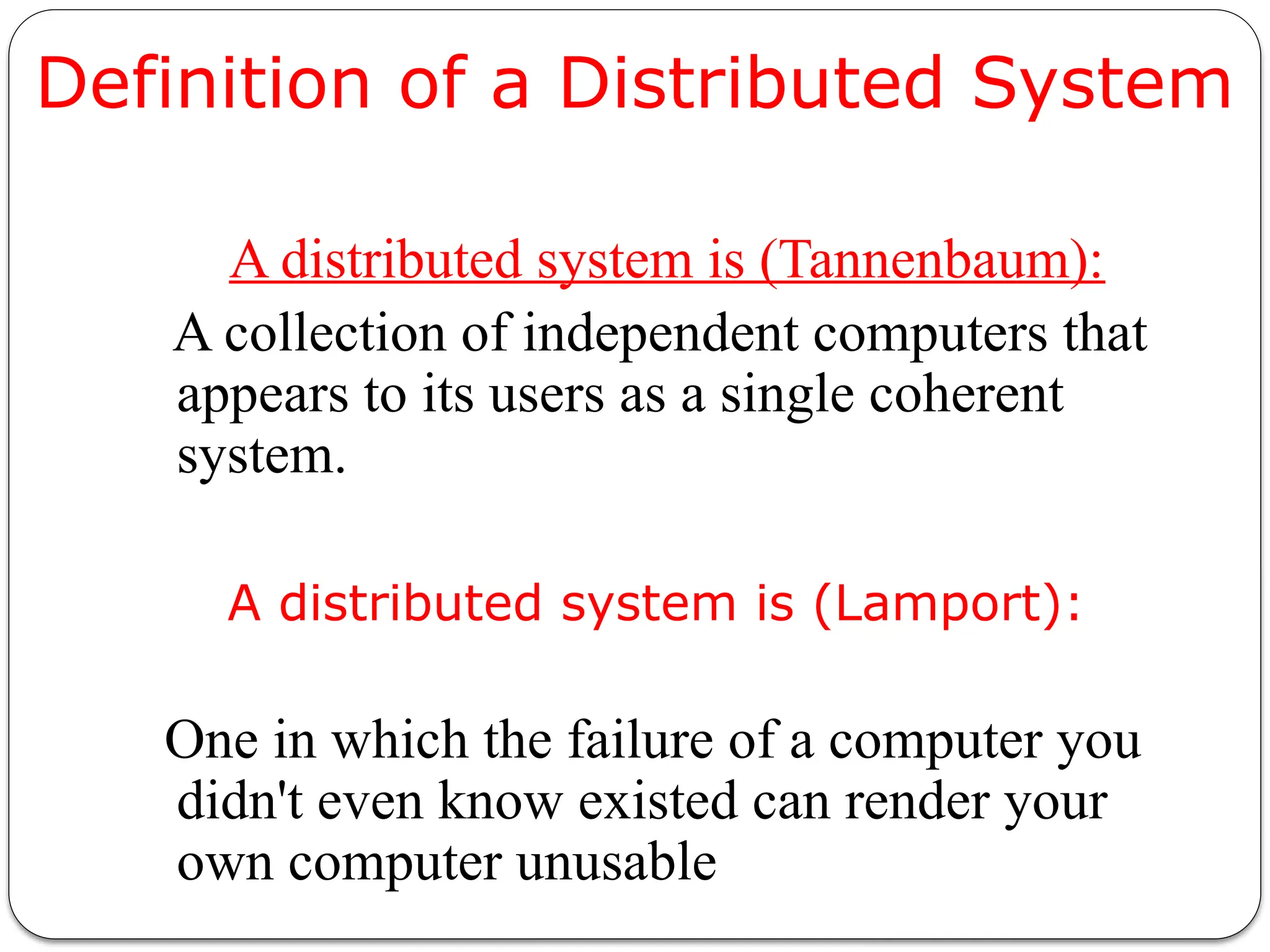 Definition of a Distributed System
A distributed system is (Tannenbaum):
A collection of independent computers that
appears to its users as a single coherent
system.
A distributed system is (Lamport):
One in which the failure of a computer you
didn't even know existed can render your
own computer unusable
 