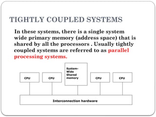 TIGHTLY COUPLED SYSTEMS
In these systems, there is a single system
wide primary memory (address space) that is
shared by all the processors . Usually tightly
coupled systems are referred to as parallel
processing systems.
CPU CPU
System-
Wide
Shared
memory CPU
Interconnection hardware
CPU
 