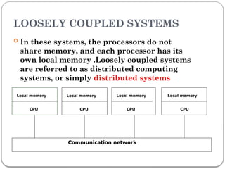 LOOSELY COUPLED SYSTEMS
 In these systems, the processors do not
share memory, and each processor has its
own local memory .Loosely coupled systems
are referred to as distributed computing
systems, or simply distributed systems
Local memory
CPU
Local memory
CPU
Local memory
CPU
Local memory
CPU
Communication network
 