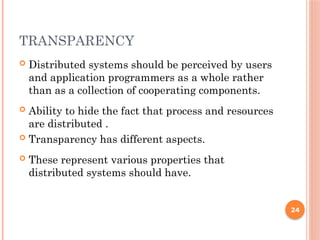 TRANSPARENCY
 Distributed systems should be perceived by users
and application programmers as a whole rather
than as a collection of cooperating components.
 Ability to hide the fact that process and resources
are distributed .
 Transparency has different aspects.
 These represent various properties that
distributed systems should have.
24
 