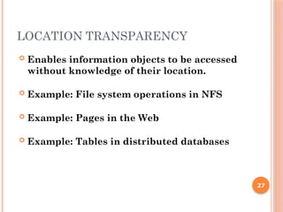 LOCATION TRANSPARENCY
 Enables information objects to be accessed
without knowledge of their location.
 Example: File system operations in NFS
 Example: Pages in the Web
 Example: Tables in distributed databases
27
 