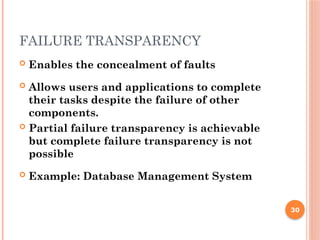 FAILURE TRANSPARENCY
 Enables the concealment of faults
 Allows users and applications to complete
their tasks despite the failure of other
components.
 Partial failure transparency is achievable
but complete failure transparency is not
possible
 Example: Database Management System
30
 