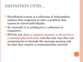 DEFINITION CNTD…
 Distributed system is a collection of independent
entities that cooperate to solve a problem that
cannot be solved individually.
 So, basically it is nothing but a collection of
computers.
 DCS do not share a common memory or do not have
a common physical clock, and the only way they can
communicate is through the message passing and
for that they require a communication network
 