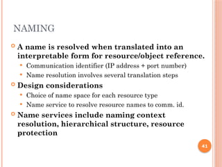 NAMING
 A name is resolved when translated into an
interpretable form for resource/object reference.
 Communication identifier (IP address + port number)
 Name resolution involves several translation steps
 Design considerations
 Choice of name space for each resource type
 Name service to resolve resource names to comm. id.
 Name services include naming context
resolution, hierarchical structure, resource
protection
41
 