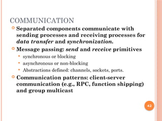 COMMUNICATION
 Separated components communicate with
sending processes and receiving processes for
data transfer and synchronization.
 Message passing: send and receive primitives
 synchronous or blocking
 asynchronous or non-blocking
 Abstractions defined: channels, sockets, ports.
 Communication patterns: client-server
communication (e.g., RPC, function shipping)
and group multicast
42
 