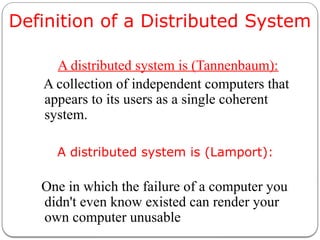Definition of a Distributed System
A distributed system is (Tannenbaum):
A collection of independent computers that
appears to its users as a single coherent
system.
A distributed system is (Lamport):
One in which the failure of a computer you
didn't even know existed can render your
own computer unusable
 