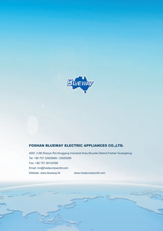FOSHAN BLUEWAY ELECTRIC APPLIANCES CO.,LTD.
ADD: 2-9# Zhanye Rd,Honggang Industrial Area,Shunde District,Foshan Guangdong
Tel: +86 757 22629989 / 22629286
Fax: +86 757 26154598
Email: info@heatpumpworld.com
Website: www.blueway.hk www.heatpumpworld.com
 