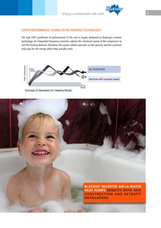 2Enjoy comfortable life with
SUPER PERFORMANCE THANKS TO THE INVERTER TECHNOLOGY
The high COP (coefficient of performance) of the unit is largely attributed to Buleway’s inverter
technology. An integrated frequency-converter adjusts the rotational speed of the compressor to
suit the heating demand. Therefore, the system seldom operates at full capacity and the customer
only pays for the energy which they actually need.
BLUEWAY INVERTER AIR-to-WATER
HEAT PUMPS BENEFITS BOTH NEW
CONSTRUCTION AND RETROFIT
INSTALLATIONS
 