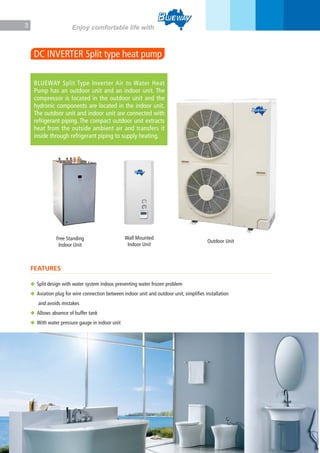 3 Enjoy comfortable life with
DC INVERTER Split type heat pump
Free Standing
Indoor Unit
Wall Mounted
Indoor Unit
Outdoor Unit
BLUEWAY Split Type Inverter Air to Water Heat
Pump has an outdoor unit and an indoor unit. The
compressor is located in the outdoor unit and the
hydronic components are located in the indoor unit.
The outdoor unit and indoor unit are connected with
refrigerant piping. The compact outdoor unit extracts
heat from the outside ambient air and transfers it
inside through refrigerant piping to supply heating.
FEATURES
◆ Split design with water system indoor, preventing water frozen problem
◆ Aviation plug for wire connection between indoor unit and outdoor unit, simplifies installation
and avoids mistakes
◆ Allows absence of buffer tank
◆ With water pressure gauge in indoor unit
 