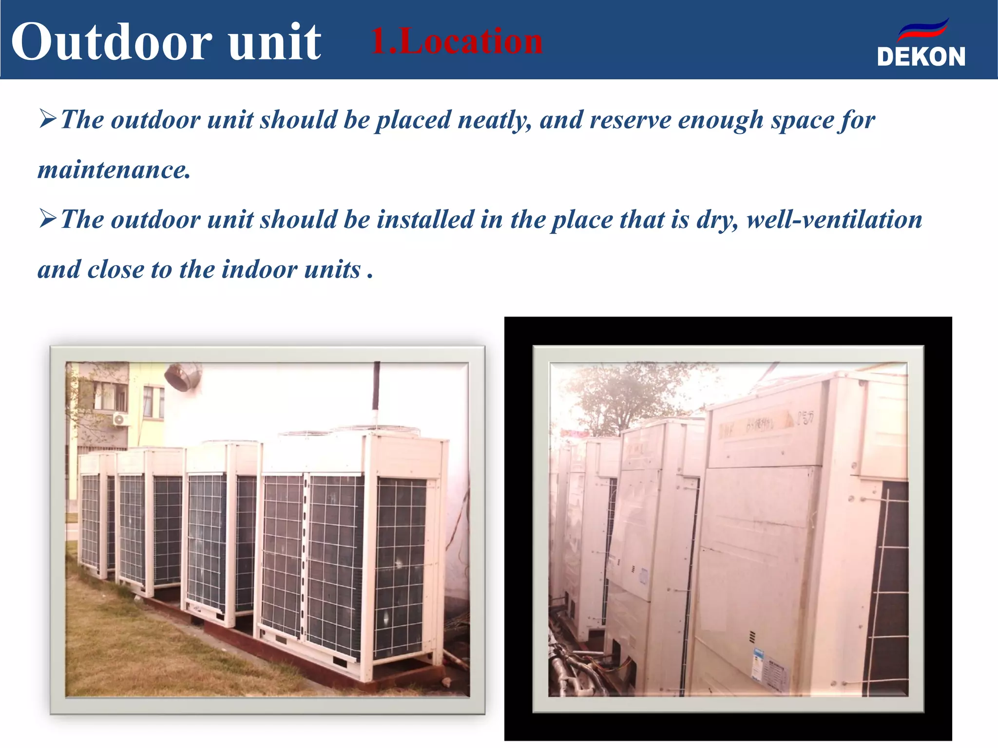 The outdoor unit should be placed neatly, and reserve enough space for
maintenance.
The outdoor unit should be installed in the place that is dry, well-ventilation
and close to the indoor units .
Outdoor unit 1.Location
 