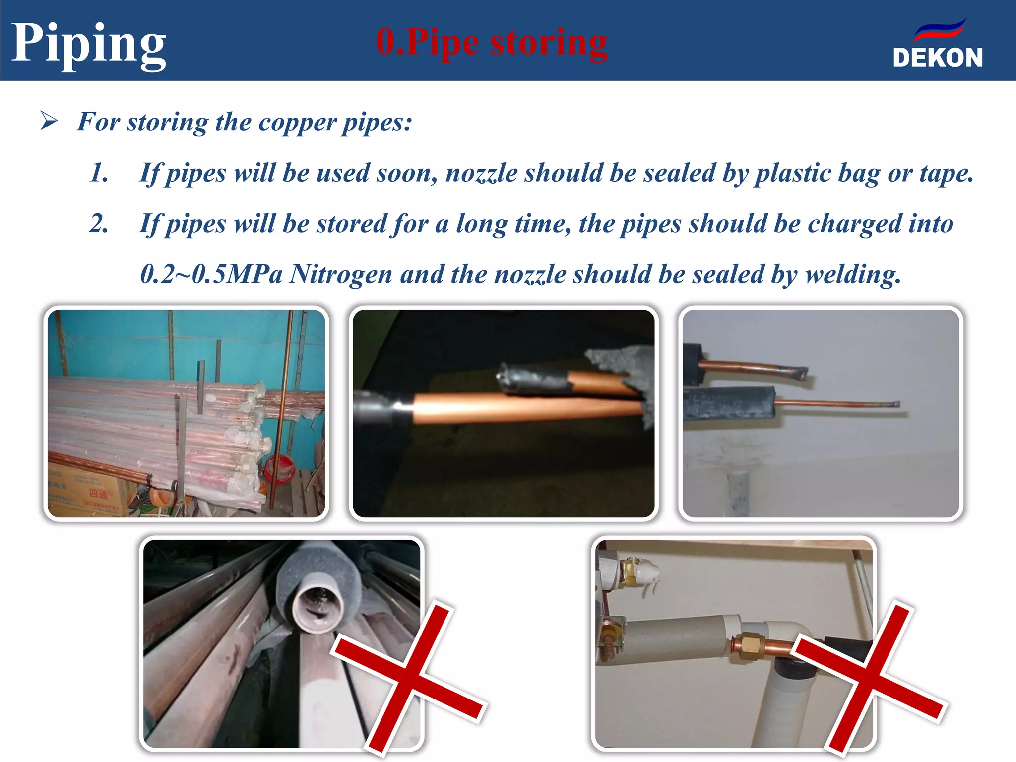 Piping 0.Pipe storing
 For storing the copper pipes:
1. If pipes will be used soon, nozzle should be sealed by plastic bag or tape.
2. If pipes will be stored for a long time, the pipes should be charged into
0.2~0.5MPa Nitrogen and the nozzle should be sealed by welding.
 