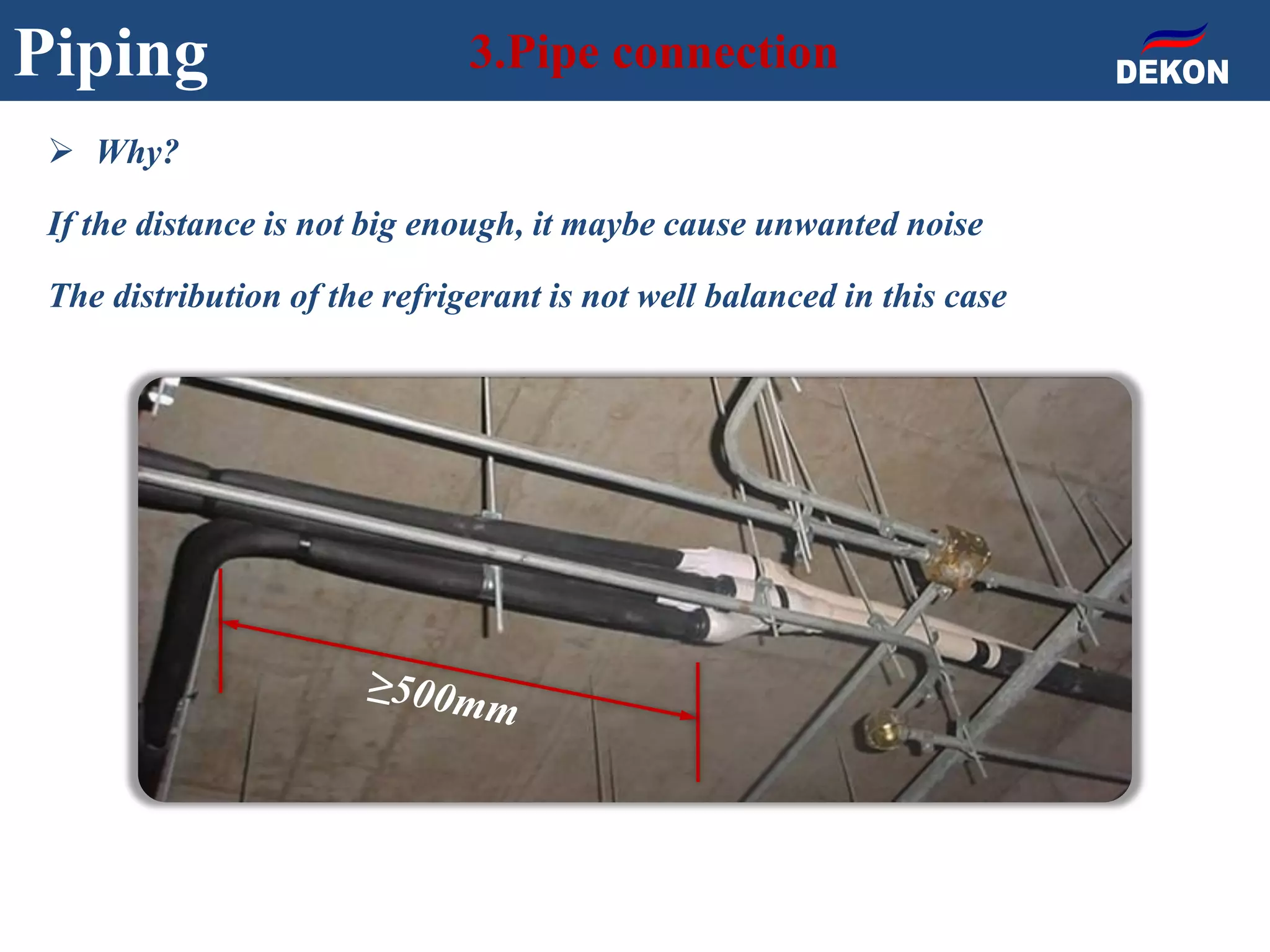 Piping 3.Pipe connection
 Why?
If the distance is not big enough, it maybe cause unwanted noise
The distribution of the refrigerant is not well balanced in this case
 