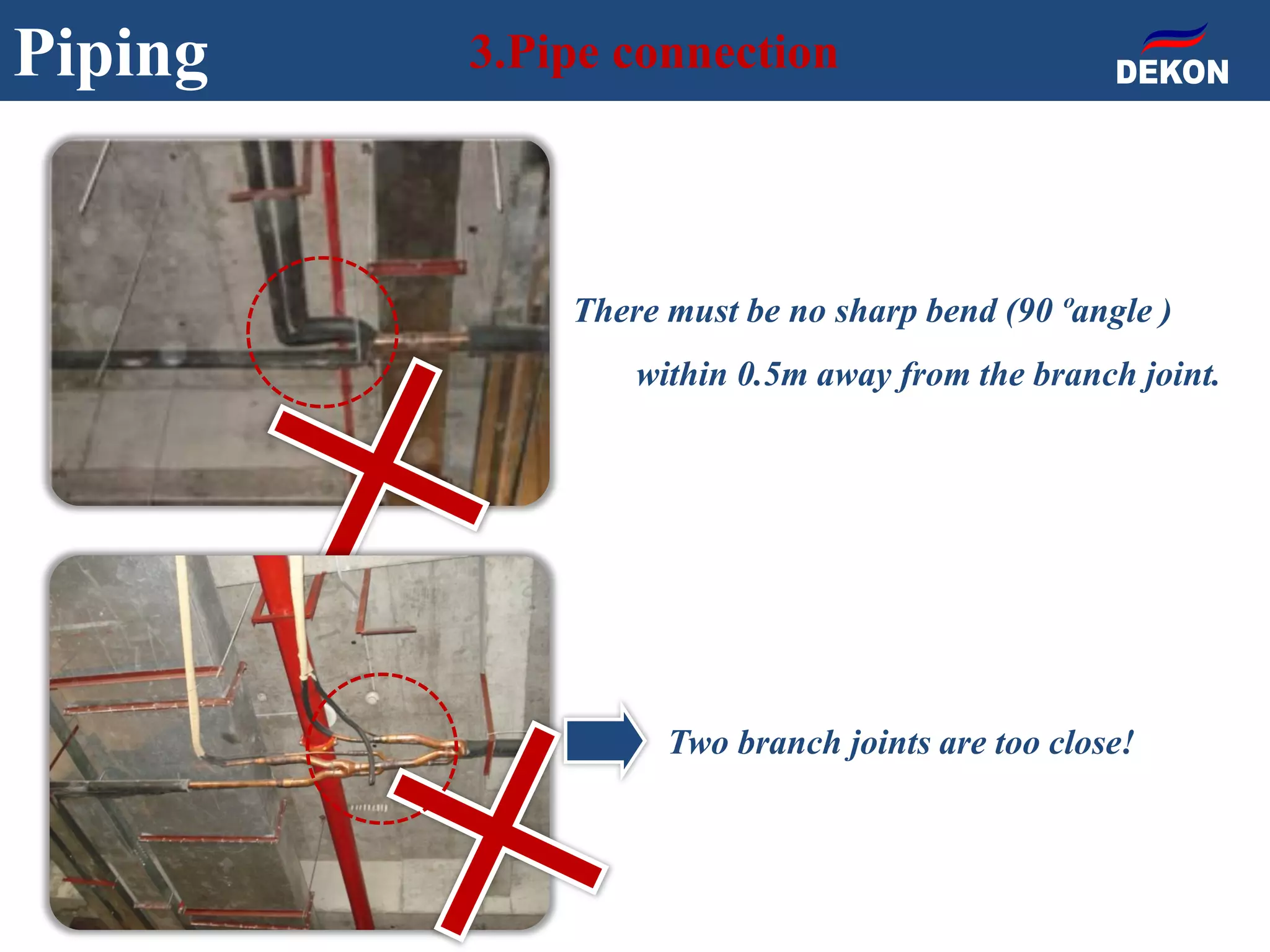 Piping 3.Pipe connection
Two branch joints are too close!
There must be no sharp bend (90ºangle )
within 0.5m away from the branch joint.
 