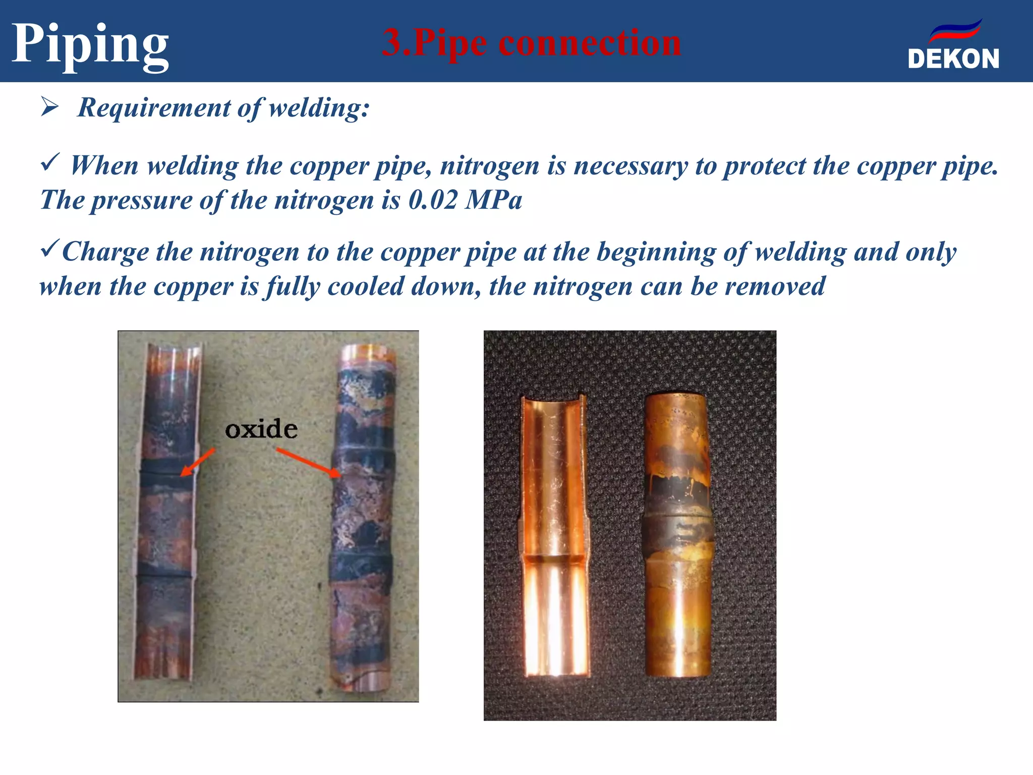 Piping 3.Pipe connection
 Requirement of welding:
 When welding the copper pipe, nitrogen is necessary to protect the copper pipe.
The pressure of the nitrogen is 0.02 MPa
Charge the nitrogen to the copper pipe at the beginning of welding and only
when the copper is fully cooled down, the nitrogen can be removed
 
