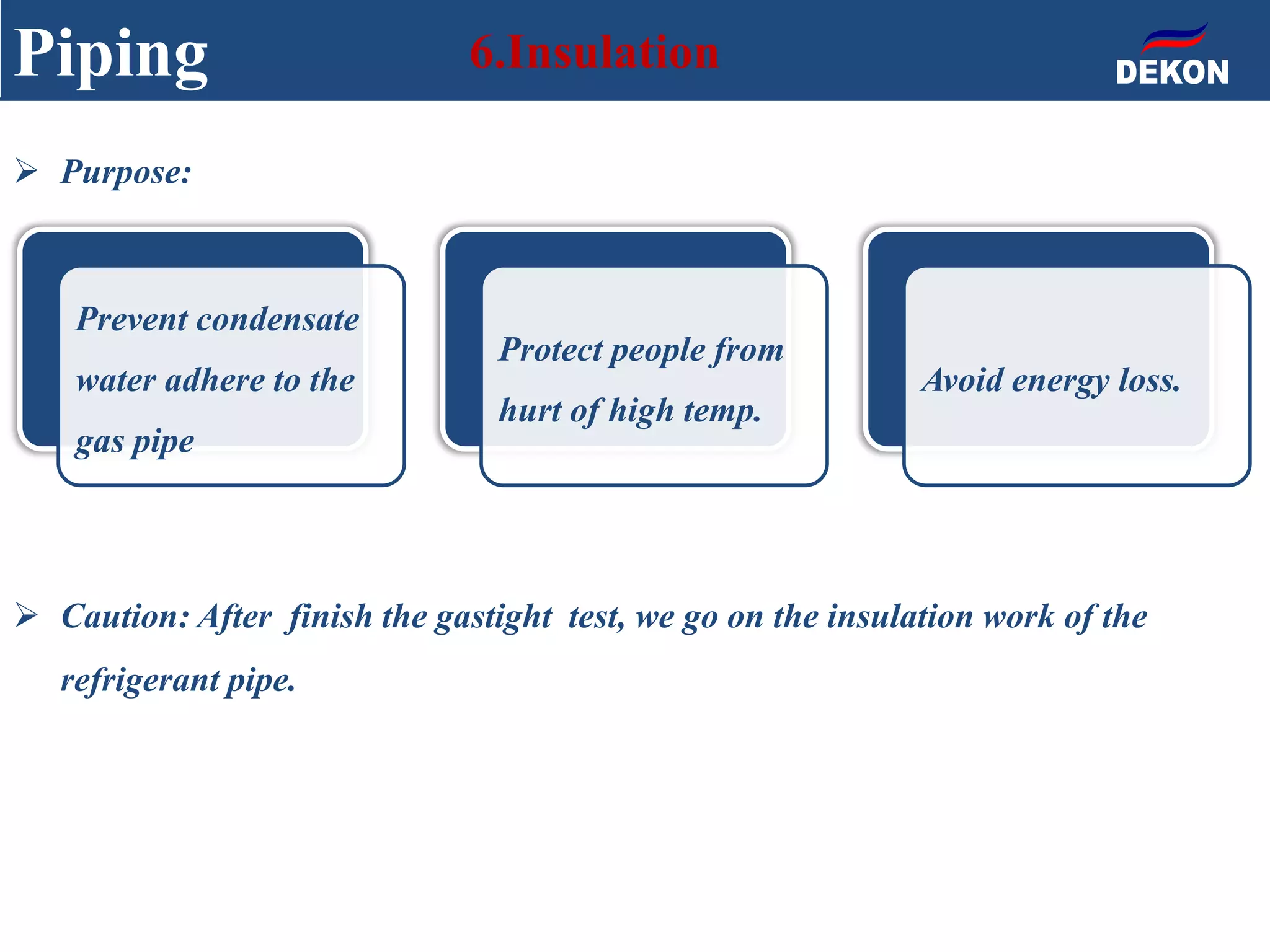 Piping 6.Insulation
Prevent condensate
water adhere to the
gas pipe
Protect people from
hurt of high temp.
Avoid energy loss.
 Purpose:
 Caution: After finish the gastight test, we go on the insulation work of the
refrigerant pipe.
 