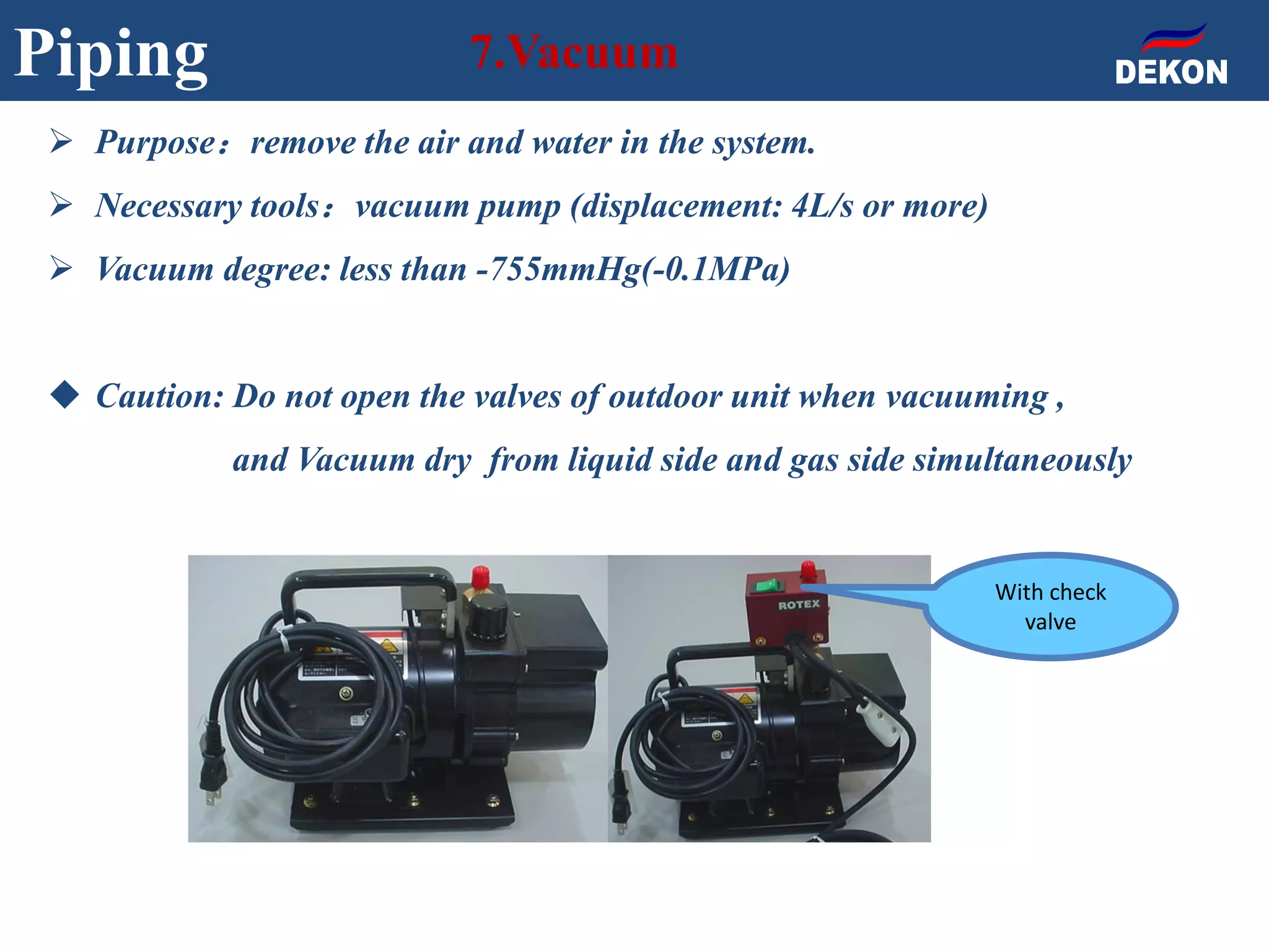 Piping 7.Vacuum
 Purpose：remove the air and water in the system.
 Necessary tools：vacuum pump (displacement: 4L/s or more)
 Vacuum degree: less than -755mmHg(-0.1MPa)
 Caution: Do not open the valves of outdoor unit when vacuuming ,
and Vacuum dry from liquid side and gas side simultaneously
With check
valve
 