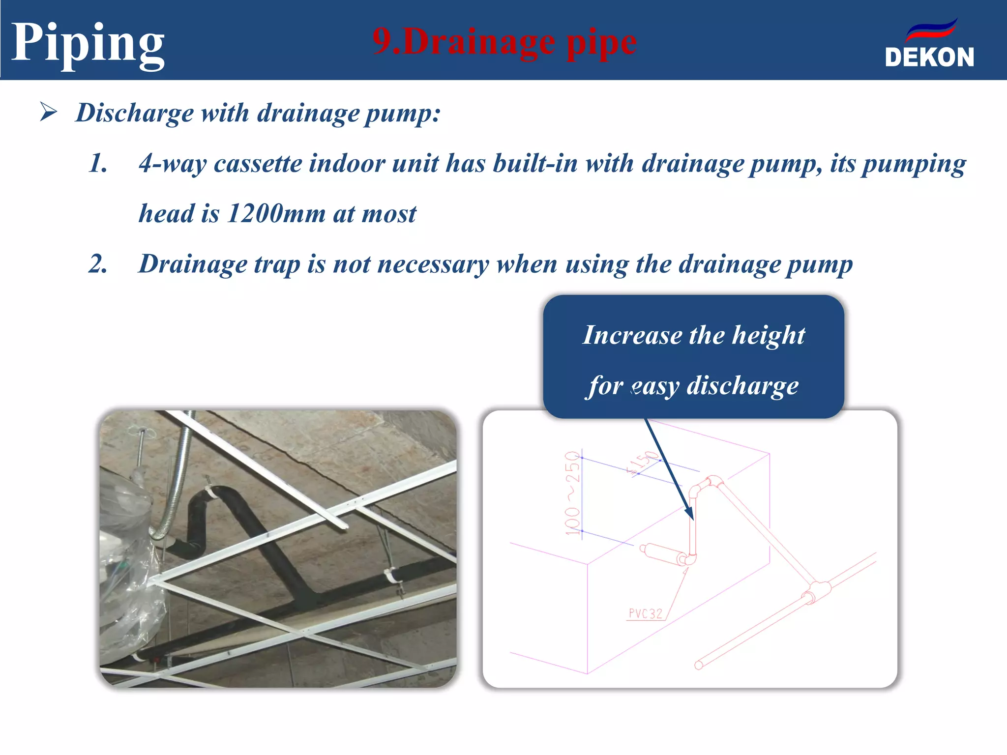 Piping 9.Drainage pipe
Increase the height
for easy discharge
 Discharge with drainage pump:
1. 4-way cassette indoor unit has built-in with drainage pump, its pumping
head is 1200mm at most
2. Drainage trap is not necessary when using the drainage pump
 