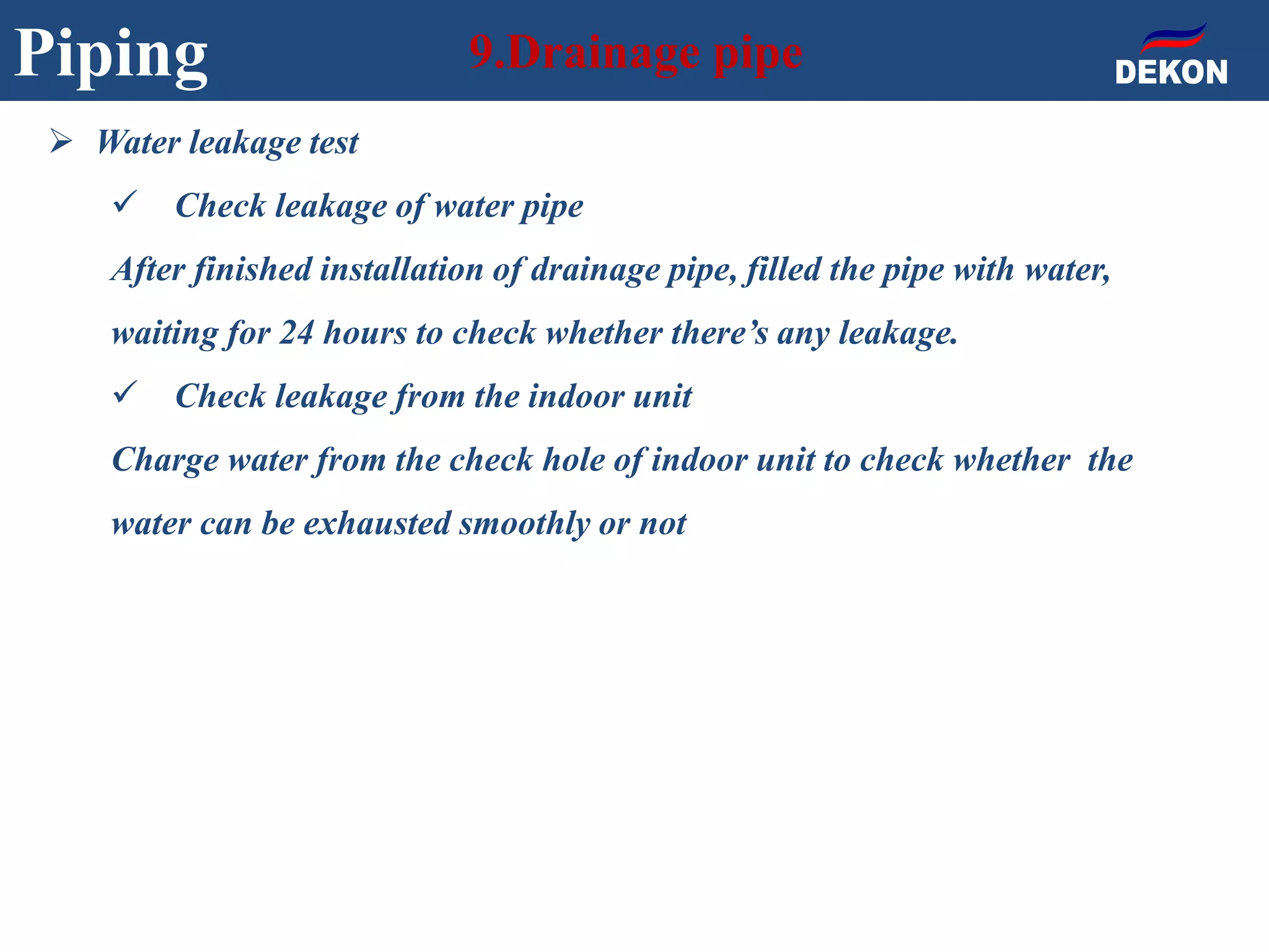 Piping 9.Drainage pipe
 Water leakage test
 Check leakage of water pipe
After finished installation of drainage pipe, filled the pipe with water,
waiting for 24 hours to check whether there’s any leakage.
 Check leakage from the indoor unit
Charge water from the check hole of indoor unit to check whether the
water can be exhausted smoothly or not
 
