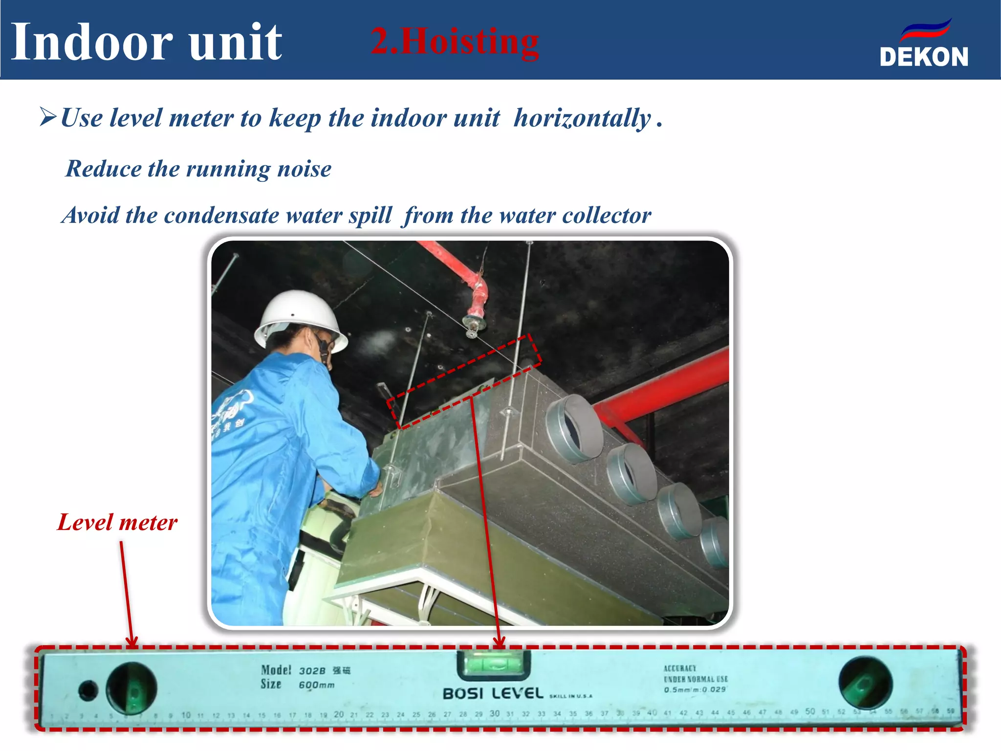 Indoor unit 2.Hoisting
Use level meter to keep the indoor unit horizontally .
Reduce the running noise
Avoid the condensate water spill from the water collector
Level meter
 