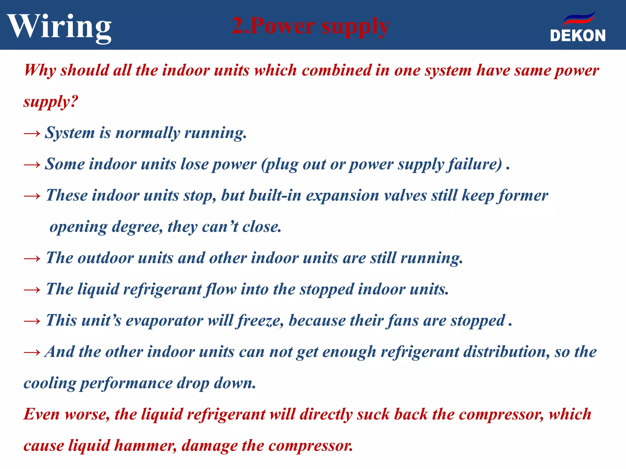 Wiring 2.Power supply
Why should all the indoor units which combined in one system have same power
supply?
→ System is normally running.
→ Some indoor units lose power (plug out or power supply failure) .
→ These indoor units stop, but built-in expansion valves still keep former
opening degree, they can’t close.
→ The outdoor units and other indoor units are still running.
→ The liquid refrigerant flow into the stopped indoor units.
→ This unit’s evaporator will freeze, because their fans are stopped .
→ And the other indoor units can not get enough refrigerant distribution, so the
cooling performance drop down.
Even worse, the liquid refrigerant will directly suck back the compressor, which
cause liquid hammer, damage the compressor.
 