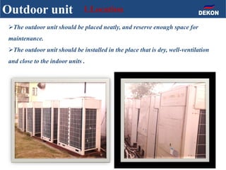 The outdoor unit should be placed neatly, and reserve enough space for
maintenance.
The outdoor unit should be installed in the place that is dry, well-ventilation
and close to the indoor units .
Outdoor unit 1.Location
 