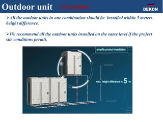 All the outdoor units in one combination should be installed within 5 meters
height difference.
We recommend all the outdoor units installed on the same level if the project
site conditions permit.
Outdoor unit 1.Location
 