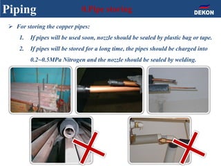 Piping 0.Pipe storing
 For storing the copper pipes:
1. If pipes will be used soon, nozzle should be sealed by plastic bag or tape.
2. If pipes will be stored for a long time, the pipes should be charged into
0.2~0.5MPa Nitrogen and the nozzle should be sealed by welding.
 