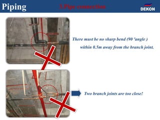 Piping 3.Pipe connection
Two branch joints are too close!
There must be no sharp bend (90ºangle )
within 0.5m away from the branch joint.
 