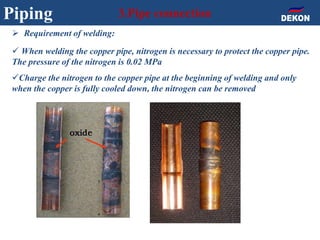 Piping 3.Pipe connection
 Requirement of welding:
 When welding the copper pipe, nitrogen is necessary to protect the copper pipe.
The pressure of the nitrogen is 0.02 MPa
Charge the nitrogen to the copper pipe at the beginning of welding and only
when the copper is fully cooled down, the nitrogen can be removed
 