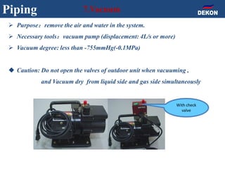 Piping 7.Vacuum
 Purpose：remove the air and water in the system.
 Necessary tools：vacuum pump (displacement: 4L/s or more)
 Vacuum degree: less than -755mmHg(-0.1MPa)
 Caution: Do not open the valves of outdoor unit when vacuuming ,
and Vacuum dry from liquid side and gas side simultaneously
With check
valve
 