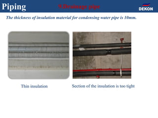 Piping 9.Drainage pipe
The thickness of insulation material for condensing water pipe is 10mm.
Thin insulation Section of the insulation is too tight
 