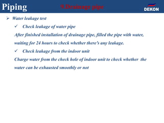 Piping 9.Drainage pipe
 Water leakage test
 Check leakage of water pipe
After finished installation of drainage pipe, filled the pipe with water,
waiting for 24 hours to check whether there’s any leakage.
 Check leakage from the indoor unit
Charge water from the check hole of indoor unit to check whether the
water can be exhausted smoothly or not
 