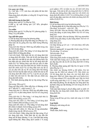 Góc quay cực riêng ^ acid sulfuric (TT) và kiếm tra các vết dưới ánh sáng
Từ +166 đen +173°, tính theo chế phẩm đã làm khô ban ngày. Trên sắc ký đồ của dung dịch thử (1), bất kỳ
(Phụ lục 6.4). vết phụ nào không được đậm màu hơn vết chính của
Dùng dung dịch chế phẩm có nồng độ 10 mg/ml trong dung dịch đổi chiếu (1) (0,5 %) và không được có quá
ethanol (TT). một vết phụ đậm màu hơn vết chính của dung dịch đối
chiếu (2) (0,25 %).
Mât khối lượng do làm khô
Không được quá 0,5 % (Phụ lục 9.6). Định lượng
(1,000 g; áp suất không quá 2,67 kPa; phosphor Có thể áp dụng một trong hai phương pháp.
pentoxyd). A. Phương pháp sắc ký lỏng hiệu năng cao (Phụ lục 5.3).
^ ^ Pha động'. Acetonitril - nước (62 : 38).
1 o/ /r>u I r>n „u „ _t. 1 Dung dich thừ. Hòa tan khoảng 100,0 mg chế phẩm
Không được quá 0,1 % (Phụ lục 9.9, phương pháp 1). ^ _ * , .' ■ . , " ” " ñ T,;
Duna 1 0 eche Dham F 7 trong pha động và pha loãng thành 10,0 ml với cùng
^ ^ ^ ■ dungmôỉ.
Tạp chất liên quan í/ịcÃ Hòa tan khoảng 100,0 mg artemether
Có thể áp dụng một trong hai phương pháp. chuẩn trong pha động và pha loãng thành 10,0 ml vói
A. Phương pháp sắc ký lỏng hiệu năng cao (Phụ lục 5.3). cùng dung môi.
Điều kiện sắc ký giống như mục định lưọTíg (Phương Điều kiện sắc ký'.
pháp A). Cột thép không gỉ (25 cm X 4,0 mm) được nhồi pha
<i/c/z/tó: Hòa tan 100,0 mg chế phẩm trong vừa tĩnh c (5 |Lim).
đủ 10,0 ml pha động. Detector quang phổ tử ngoại đặt ở bước sóng 216 nm.
Dung dịch đổi chiếu: Pha loãng 1,0 ml dung dịch thử Tốc độ dòng; 1,5 ml/min.
thành 200,0 ml bằng pha động. Thể tích tiêm: 20 |Lil.
Cách tiến hành'. Tiến hành sắc ký với dung dịch thử Cách tiến hành'
và dung dịch đối chiếu. Trên sắc ký đồ của dung dịch Tiêm dung dịch chuẩn và dung dịch thử.
thử, diện tích của bất kỳ pic phụ nào không được Iot Tính toán hàm lượng của C,6H2605 dựa vào diện tích
hơn diện tích pic chính trên săc ký đô dung dịch đôi pic đáp ứng trên sắc ký đồ của dung dịch thử và dung
chiếu (0,5 %). Không được quá một pic phụ có diện dich chuẩn
tích pic lớn hơn một nửa diện tích pic chính của dung B. Phương pháp quang phổ hấp thụ tử ngoại và khả
dịch đối chiếu (0,25 %) và tổng diện tích của tất cả kiên (Phụ lục 4 1)
các pic phụ trên sắc ký đồ của dung dịch thử không Cân chính'xác khoảng 0,050 g chế phẩm, hòa tan
được lớn ho-n hai lần diện tích pic chính trên sắc ký đồ trong vừa đủ 100,0 mĩ ethanol (TT). Hút chính xác
của dung dịch đối chiếu (1,0 %). Loại bỏ các pic phụ 2,0 ml dung dịch thu được cho vào bình định mức
có diện tích nhỏ hơn 0,1 lần diện tích pic chính của dung tích 100,0 ml; thêm dung dịch acid hydrocỉoric
dung dịch đôi chiêu. ] Mtrong ethanol (TT) vừa đủ đến vạch. Đậy kín bình
B. Tiên hành phương pháp săc ký lớp mỏng (Phụ lục yà để trong cách thủy ờ 55 °ctrong 5 giờ, làmnguội
^•4) đến nhiệt độ phòng. Đo độ hấpthụ củadung dịch này
Bán mỏng'. SUica gel G. Ịạj buớc sóng cực đại khoảng 254 nm trong cốc đo có
Dung môi khai trien: Ether dầu hỏa cỏ khoảng sôi từ |j’¿ ¿ày I
40 c đên 60 ’c - ethyl acetat ợ : 3). toán hàm lượng C16H26O5bằng cách so sánh với
Dung dịch thừ (1) Hòa tan 100,0 mg chê phâm trong ¿ộ hấp thụ của dung dịch chuẩn đượcchuẩn bị như
ữceto« và pha loăng thành 10,0 ml với cùng dung dung dịch thử
môi.
Dung dịch thử (2)-. Ỹa oãng  ml dung dịch thử (1) Bảo quản
thành 100 ml bang aceton (TT). Đyng trong đố bao gói kín, tránh ánh sáng và ở nhiệt
Dung dịch đổi chiếu (1) Pha loãng 1,0 ml dung dịch
thử (1) thành 200,0 ml bằng aceto« Loại thuốc
Dụng dịch đối chiếu (2): Pha loãng 5,0 ml dung dịch Khằng ký sinh trùng sốt rét.
đối chiếu (1) thành 10,0 ml bằng aceton (TT). , -
Dung dịch đổi chiếu (3)'. Hòa tan 10 mg artemether Chê phậm
chuẩn trong vừa đủ 100 ml aceto« (T7). Thuôc tiêm, thuôc nang.
Cách tiến hành'. Chấm riêng biệt lên bản mỏng 10 |xl
các dung dịch trên. Triển khai sắc ký cho đến khi
dung môi đi được khoảng 15 cm. Làm khô bản mỏng
ngoài không khí. Phun dung dịch vanỉlin 5 % trong
 