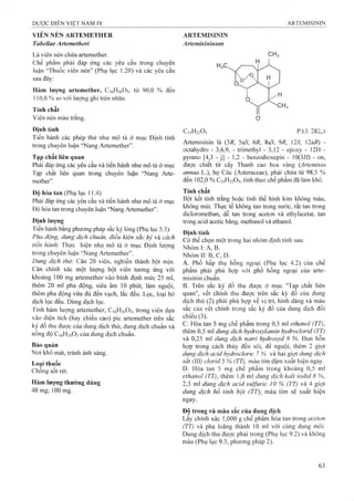 VIÊN NÉN ARTEMETHER
Tabellae Artemetheri
Là viên nén chứa artemether.
Chế phẩm phải đáp ứng các yêu cầu trong chuyên
luận “Thuốc viên nén” (Phụ iục 1.20) và các yêu cầu
sau đây:
Hàm lượng artemether, CiôHiôOs, từ 90,0 % đến
110,0 % so vói lượng ghi trên nhãn.
Tính chất
Viên nén màu trắng.
Định tính
Tiến hành các phép thử như mô tả ở mục Định tính
trong chuyên luận “Nang Artemether”.
Tạp chất liên quan
Phải đáp ứng các yêu cầu và tiến hành như mô tả ờ mục
Tạp chất liên quan trong chuyên luận “Nang Arte-
mether”.
Độ hòa tan (Phụ lục 11.4)
Phải đáp úng các yêu cầu và tiến hành như mô tả ở mục
Độ hòa tan trong chuyên luận “Nang Artemether”.
Định lượng
Tiến hành bằng phương pháp sắc ký lỏng (Phụ lục 5.3).
Pha động, dung dịch chuẩn, điều kiện sắc ký và cách
tiến hành. Thực hiện như mô tả ở mục Định lượng
trong chuyên luận “Nang Artemether”.
Dung dịch thừ. Cân 20 viên, nghiền thành bột mịn.
Cân chính xác một lượng bột viên tương ứng với
khoảng 100 mg artemether vào bình định mức 25 ml,
thêm 20 ml pha động, siêu âm 10 phút, làm nguội,
thêm pha động vừa đủ đến vạch, lắc đều. Lọc, loại bỏ
dịch lọc đầu. Dùng dịch lọc.
Tính hàm lượng artemether, C16H26O5, trong viên dựa
vào diện tích (hay chiều eao) pic artemether trên sắc
ký đồ thu đưọc của dung dịch thử, dung dịch chuẩn và
nồng độ C16H26O5của dung dịch chuẩn.
Bảo quản
Noi khô mát, tránh ánh sáng.
Loại thuốc
Chống sốt rét.
Hàm lượng thường dùng
40 mg; 100 mg.
ARTEMISININ
Artemisininum
HX
C15H22O5 p.t.l: 282,3
Artemisinin là {3R, 5aS, 6R, SaS, 9R, 12S, 2aR) -
octahydro - 3,6,9, - trimethyl - 3,12 - epoxy - 12H -
pyrano [4,3 - j] - 1,2 - benzodioxepin - 10(3//) - on,
được chiết từ cây Thanh cao hoa vàng {Artemisia
annua L.), họ Cúc (Asteraceae), phải chứa từ 98,5 %
đến 102,0 % C15H22O5, tính theo chế phẩm đã làm khô.
Tính chất
Bột kết tinh trắng hoặc tinh thể hình kim không màu,
không mùi. Thực tế không tan trong nước, rất tan trong
dicloromethan, dễ tan trong aceton và ethylacetat, tan
trong acid acetic băng, methanol và ethanol.
Định tính
Có thể chọn một trong hai nhóm định tính sau:
Nhóm I: A, B .'
Nhóm II: B, c, D.
A. Phổ hấp thụ hồng ngoại (Phụ lục 4.2) của chế
phẩm phải phù hợp với phổ hồng ngoại của arte­
misinin chuẩn.
B. Trên sắc ký đồ thu được ờ mục "Tạp chất liên
quan", vết chính thu được trên sắc ký đồ của dung
dịch thử (2) phải phù hợp về vị trí, hinh dáng và màu
sắc của vết chính trong sắc ký đồ cùa dung dịch đối
chiếu (3).
c. Hòa tan 5 mg chế phẩm trong 0,5 ml ethanol (TT),
thêm 0,5 ml dung dịch hydroxyỉamin hydroclorid (TT)
và 0,25 ml dung dịch natri hydroxyd 8 %. Đun hỗn
hợp trong cách thủy đến sôi, để nguội, thêm 2 giọt
dung dịch acid hydrocloric 7 % và hai giọt dung dịch
sắt (III) clorid 5 % (TT), màu tím đậm xuất hiện ngay.
D. Hòa tan 5 mg chế phẩm trong khoảng 0,5 ml
ethanol (TT), thêm ],0 ml dung dịch kali iodid 8 %,
2,5 ml dung dịch acid sulfuric 10 % (TT) và 4 giọt
dung dịch hồ tinh bột (TT); màu tím sẽ xuất hiện
ngay.
Độ trong và màu sắc của dung dịch
Lấy chính xác 1,000 g chế phẩm hòa tan trong aceton
(TT) và pha loãng thành 10 ml với cùng dung môi.
Dung dịch thu được phải trong (Phụ lục 9.2) và không
màu (Phụ lục 9.3, phương pháp 2).
 