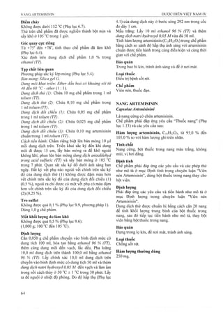 Điểm chảy
Không được dưới 152 °c (Phụ lục 6.7).
Thử trên chế phẩm đã được nghiền thành bột mịn và
sấy khô ở 105 °c trong 1 giờ.
Góc quay cực riêng
Từ +75° đến +78°, tính theo chế phẩm đã làm khô
(Phụ lục 6.4).
Xác định trên dung dịch chế phẩm 1,0 % trong
ethanol (TT).
Tạp chất liên quan
Phương pháp sắc kỷ lóp mỏng (Phụ lục 5.4).
Bán mỏng’. Silica gel G.
Dung môi khai triển: Ether dầu hoả có khoảng sôi từ
40 đến 60 "c - ether (1:1).
Dung dịch thừ (1): Chứa 10 mg chế phẩm trong 1 ml
toluen (TT).
Dung dịch thử (2): Chứa 0,10 mg chế phẩm trong
 m toluen (TT).
Dung dịch đối chiếu (1): Chứa 0,05 mg chế phẩm
trong 1 ml toỉuen (TT).
Dung dịch đối chiếu (2): Chứa 0,025 mg chế phẩm
trong 1 ml toluen (TT).
Dung dịch đối chiếu (3): Chứa 0,10 mg artemisinin
chuẩn trong 1 ml toluen (TTJ.
Cách tỉến hành: Chấm riêng biệt lên bản mỏng 10 |ll1
mỗi dung dịch trên. Triển khai sắc ký đến khi dung
môi đi được 15 cm, lấy bản mỏng ra để khô ngoài
không khí, phun lên bản mỏng dung dịch anỉsaldehyd
trong acỉd sulfuric (TT) và sấy bản mỏng ở 105
trong 7 phút. Quan sát sắc ký đồ dưới ánh sáng ban
ngày. Bất kỳ vết phụ nào ngoài vết chính trên sắc ký
đồ của dung dịch thử (1) không được đậm màu hơn
vết chính trên sắc ký đồ của dung dịch đối chiếu (1)
(0,5 %), ngoài ra chỉ được có một vết phụ có màu đậm
hơn vết chính trên sắc ký đồ của dung dịch đối chiếu
(2) (0,25 %).
Trosulfat
Không được quá 0,1 % (Phụ lục 9.9, phương pháp 1).
Dùng 1,0 g chế phẩm.
Mất khối lượng do iàm khô
Không được quá 0,5 % (Phụ lục 9.6).
(1,000 g; 100 T đen 105 "C).
Định lượng
Cân 0,050 g chế phẩm chuyển vào bình định mức có
dung tích 100 mỉ, hòa tan bằng ethanol 96 % (TT),
thêm cùng dung môi đến vạch, lắc đều. Pha loãng
10,0 ml dung dịch trên thành 100,0 ml bằng ethanol
96 % (TT). Lấy chính xác 10,0 ml dung dịch trên
chuyển vào bình định mức có dung tích 50 ml và thêm
dung dịch natri hydroxyd 0,05 M đến vạch và làm ấm
trong nồi cách thủy ở 50 ± 1 °c trong 30 phút. Lấy
ra để nguội ở nhiệt độ phòng. Đo độ hấp thụ (Phụ lục
4.1) của dung dịch này ở bước sóng 292 nm trong cốc
đo dày 1 cm.
Mầu trắng: Lấy 10 ml ethanol 96 % (TT) và thêm
dung dịch natrỉ hydroxyd 0,05 Mvừa đủ 50 ml.
Tính hàm lượng artemisinin (C15H22O5) trong chế phẩm
bằng cách so sánh độ hấp thụ ánh sáng với artemisinin
chuẩn được tiến hành trong cùng điều kiện và cùng thời
gian với chế phẩm.
Bảo quản
Trong bao bì kín, tránh ánh sáng và để ở nơi mát.
Loại thuốc
Điều trị bệnh sốt rét.
Chế phẩm
Viên nén, thuốc đạn.
NANG ARTEMISININ
Capsulae Artemisinini
Là nang cứng có chứa artemisinin.
Chế phẩm phải đáp ứng yêu cầu ‘Thuốc nang” (Phụ
lục 1.13) và các yêu cầu sau:
Hàm lượng artemisinin, C15H22O5, từ 95,0 % đến
105,0% so với hàm lượng ghi trên nhãn.
Tính chất
Nang cứng, bột thuốc trong nang màu trắng, không
mùi, vị hơi đắng.
Định tính
Chế phẩm phải đáp ứng các yêu cầu và các phép thử
như mô tả ở mục Định tính trong chuyên luận ”Viên
nén Artemisinin", dùng bột thuốc trong nang thay cho
bột viên.
Định lượng
Phải đáp ứng các yêu cầu và tiến hành như mô tả ở
mục Định lượng trong chuyên luận ”Viên nén
Artemisinin".
Dung dịch thử được chuẩn bị bằng cách cân 20 nang
để tính khối lượng trung bình của bột thuốc trong
nang, sau đó tiếp tục tiến hành như mô tả, thay bột
viên bằng bột thuốc trong nang.
Bảo quản
Đựng trong lọ kín, để nơi mát, tránh ánh sáng.
Loại thuốc
Chống sốt rét.
Hàm lượng thường dùng
250 mg.
 