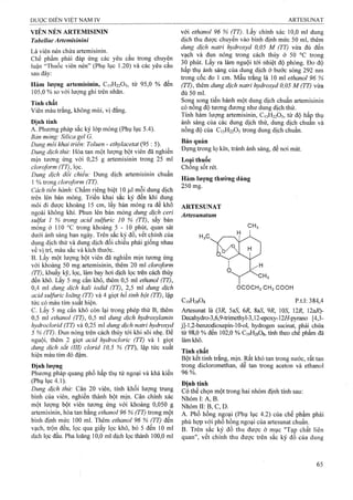 VIÊN NÉN ARTEMISININ
Tabellae Artemisinỉni
Là viên nén chứa artemisinin.
Chế phẩm phải đáp ứng các yêu cầu trong chuyên
luận “Thuốc viên nén” (Phụ lục 1.20) và các yêu cầu
sau đây:
Hàm lượng artemisinin, C15H22O5, từ 95,0 % đến
105,0 % so với lượng ghi trên nhãn.
Tính chất
Viên màu trắng, không mùi, vị đắng.
Đinh tính
A. Phương pháp sắc ký lớp mỏng (Phụ lục 5.4).
Bản mỏng: Silica gel G.
Dung môi khai triển'. Toluen - ethyỉacetat (95 : 5).
Dung dịch thử: Hòa tan một lưọTig bột viên đã nghiên
mịn tương ứng với 0,25 g artemisinin trong 25 ml
cloroform (TT), lọc.
Dung dịch đổi chiếu: Dung dịch arternisỉnin chuẩn
1% trong cloroform (TT).
Cách tiến hành: Chấm riêng biệt 10 fọ,l mỗi dung dịch
trên lên bản mỏng. Triển khai sắc ký đến khi dung
môi đi được khoảng 15 cm, lấy bản mỏng ra để khô
ngoài không khí. Phun lên bản mỏng dung dịch ceri
sulfat 1 % trong acid sulfuric 10 % (TT), sấy bản
mỏng ở 110 °c trong khoảng 5 - 1 0 phút, quan sát
dưới ánh sáng ban ngày. Trên sắc ký đồ, vết chính cùa
dung dịch thử và dung dịch đối chiếu phải giống nhau
về vị trí, màu sắc và kích thước.
B. Lấy một iượng bột viên đã nghiền mịn tương ứng
với khoảng 50 mg artemisinin, thêm 20 ml cloroform
(TT), khuấy kỹ, lọc, làm bay hơi dịch lọc trên cách thủy
đến khô. Lấy 5 mg cắn khô, thêm 0,5 ml ethanol (TT),
0,4 ml dung dịch kali iodid (TT), 2,5 ml dung dịch
acid sulfuric loãng (TT) và 4 giọt hồ tinh bột (TT), lập
tức có màu tím xuất hiện.
c. Lấy 5 mg cắn khô còn lại trong phép thử B, thêm
0,5 ml ethanol (TT), 0,5 ml dung dịch hydroxylamin
hydroclorid (TT) và 0,25 ml dung dịch natì-ỉ hydroxyd
5 % (TT). Đun nóng trên cách thủy tới khi sôi nhẹ. Để
nguội, thêm 2 giọt acid hydrocloric (TT) và 1 giọt
dung dịch sắt (III) cỉorid 10,5 % (TT), lập tức xuất
hiện màu tím đỏ đậm.
Định lượng
Phương pháp quang phổ hấp thụ tử ngoại và khả kiến
(Phụ lục 4.1).
Dung dịch thừ: Cân 20 viên, tính khối lượng trung
binh của viên, nghiền thành bột mịn. Cân chính xác
một lượng bột viên tương ứng với khoảng 0,050 g
artemisinin, hòa tan bằng ethanol 96 % (TT) trong một
binh định mức 100 ml. Thêm ethanol 96 % (TT) đến
vạch, trộn đều, lọc qua giấy lọc khô, bỏ 5 đến 10 ml
dịch lọc đầu. Pha loãng 10,0 ml dịch lọc thành 100,0 ml
với ethanol 96 % (TT). Lấy chính xác 10,0 ml dung
dịch thu được chuyển vào bình định mức 50 ml, thêm
dung dịch natri hydroxyd 0,05 M (TT) vừa đủ đến
vạch và đun nóng trong cách thủy ở 50 °c trong
30 phút. Lấy ra làm nguội tới nhiệt độ phòng. Đo độ
hấp thụ ánh sáng của dung dịch ở bước sóng 292 nm
trong cốc đọ 1 cm. Mầu trắng là 10 ml ethanol 96 %
(TT), thêm dung dịch natri hydroxyd 0,05 M (TT) vừa
đủ 50 ml.
Sonậ song tiến hành một dung dịch chuẩn artemisinin
có nong độ tương đương như dung dịch thử.
Tính hàm lượng artemisinin, C15H22O5, từ độ hấp thụ
ánh sáng của các dung dịch thử, dung dịch chuẩn và
nồng độ của C15H22O5 trong dung dịch chuẩn.
Bảo quản
Đụng trong lọ kín, tránh ánh sáng, để nơi mát.
Loại thuốc
Chống sốt rét.
Hàm lượng thường dùng
250 mg.
ARTESUNAT
Artesunatum
OCOCH2 CH2 COOH
C19H28O8 p.t.l: 384,4
Artesunat là QR, 5aS, 6R, SaS, 9R, 105, 12R, 12ai?)-
Decahydro-3,6,9-ừimethyl-3,12-epoxy-12//-pyrano [4,3-
j]-l,2-benzodioxepin-10-oỊ, hydrogen sucinat, phải chứa
từ 98,0 % đến 102,0 % C19ỈỈ28O8, túứi theo chế phẩm đã
làm khô.
Tính chất
Bột kết tinh ừắng, mịn. Rất khó tan trong nước, rất tan
trong dicloromethan, dễ tan trong aceton và ethanol
96 %.
Định tính
Có thể chọn một ừong hai nhóm định tính sau:
NhómI:Ã,B. ’
Nhóm II: B, c, D.
A. Phổ hồng rigoại (Phụ lục 4.2) của chế phẩm phải
phù họp với phổ hồng ngoại của artesunat chuẩn.
B. Trên sắc ký đồ thu được ở mục "Tạp chất liên
quan", vết chính thu được trên sắc ký đồ của dung
 