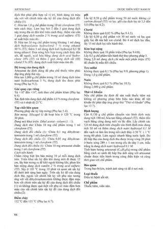 dịch thử phải phù hợp về vị trí, hình dạng và màu pH
sắc với vết chính trên sắc ký đồ của dung dịch đối Lắc kỹ 0,50 g chế phẩm trong 50 ml nước không có
chiếu (3). carbon dioxyd (TT) và lọc. pH của dịch lọc từ 3,5 đến
c. Hòa tan 1,0 g chế phẩm trong 10 mỉ cloro/orm (TT) 5,0 (Phụ lục 6.2).
trên cách thủy. Làưi bay hơi 2 đến 3 giọt dung dịch Clorid
này trong đĩa sứ đến khô trên cách thủy, thêm vào cắn được quá 0,02 % (Phụ lục 9.4.5).
^ ^ Lăc kỹ 0,50 g chê phẩm với30 ml nước và lọc qua
sẽ xuât hiện màu đỏ. gj^y clorid. Bỏ 4 midich loc đấu,
D. Hòa tan 50 mg chế phấm trong khoảng 1 mì dung , r ị . r
dịch hydroxylamin hydroclorid 7 % trong ethanol
90 % (TT), thêm 3 ml dung dich kali hydroxyd 0,5 M Kim loại nặng
trong ethanol. Đun nóng hon họp trong cách thủy đến Không được quá 10 phần triệu (Phụ lục 9.4.8).
sôi, để nguội, acid hóa bằng dung dịch acid hydro- Lấy 0,5 g chế phẩm tiến hành thử theo phưoTig pháp 3.
cloric 10% (TT) và thêm 2 ậiọt dung dịch săt (III) Dùng 5,0 ml dung dịch chì mẫu một phần triệu (TT)
clorid 5 % (TT), dung dịch xuât hiện màu tím đỏ. để chuẩn bị mẫu đổi chiếu.
Độ trong của dung dịch Tro sulfat
Artesunat dự định dùng để pha chế thuốc tiêm phải Không được quá 0,1 % (Phụ lục 9.9, phưong pháp 1).
đáp ứng phép thử này. ^ Dùng 1,0 g chế pham.
Hòa tan 1,000 g chếpham trong 10 ml dung dịch tiêm
natri hydrocarbonat 5 %, dung dịch thu được phải Nước
trong (Phụ lục 9.2). Không được quá 0,5 % (Phụ lục 10.3).
Dùng 2,000 g chế phẩm.
Góc quay cực riêng ^
Từ +10° đến' +14°, tính theo chế phẩm khan (Phụ iục Thử vô khuẩn
6.4). Nếu chế phẩm dự định để sản xuất thuốc tiêm mà
Xác định trên dung dịch chế phẩm 4,0 % ừong doroform không có phương pháp hữu hiệu nào khác để tiệt
(TT) và ở nhiệt độ 25 °c. khuẩn thì phải đáp ứng phép thử "Thử vô khuẩn" (Phụ
lục 13.7).
lạp chat iiên (j[uan
Phương pháp săc ký lớp mỏng (Phụ lục 5.4). Định lượng
Bản mỏng-. Sỉlicagel G đã hoạt hóa ở 120 “c trong Cân 0,130 g chế phẩm chuyển vào bình định mức
30 phút. dung tích 100 ml, hòa tan bằng ethanol (TT), thêm đến
Dung môi khai triển: Ethyỉ acetat - toluen (1 : 1). vạch bằng cùng dung môi và lắc đều. Lấy chính xác
Dung dịch thừ. Chứa 10 mg chế phẩm trong 1 ml 5,0 ml dung dịch trên chuyển vào binh định mức dung
cloroform (TT). tích 50 ml và thêm dung dịch natri hydroxyd 0,1 M
Dung dịch đỗi chiếu (1): Chứa 0,1 mg dihydroar- đến vạch và làm ấm frong nồi cách thủy ở 50 °c ± 1 °c
temisinin trong 1 m cloroform (TT). trong 60 phút. Làm nguội nhanh bằng nước lạnh. Đo
Dung dịch đối chiếu (2): Chứa 0,05 mg dihydroar- độ hấp thụ của dung dịch thu được trong vòng 20 phút
temisinin trong 1ml cloroform (TT). ả bước sóng 289 ± 1 nm trong cốc đo dày 1 cm, mẫu
Dung dịch đối chiểu (3): Chứa 10 mg artesunat chuẩn trắng là dung dịch natri hydroxyd 0,1 M.
trong 1 ml cloroform (TT). Tinh hàm lượng artesunat (CigHasOg) trong chế phẩm
Cách tiên hành: bằng cách so sánh độ hấp thụ ánh sáng với artesunat
Châm riêng biệt lên bản mỏng 10 (0,1 môi dung dịch chuẩn được tiến hành trong cùng điều kiện và cùng
trên. Triên khai săc kỵ đên khi dung môi đi được 15 thời gian với chế phẩm
cm, lấy bản mỏng ra để khô ngoài không khí, phun lên
bản mỏng dung dịch vanilin 2 % trong acid sulfuric quản
(ự ). Sấy ở 105 °c trong 10 phút và quan sát sac ký Trong bao bì kín, tránh ánh sáng và để ở nơi mát.
đồ dưới ánh sáng ban ngày. Trên sắc ký đồ của dung
Điắ! trị bệnh sốt rét.
ứng với vêt dihydroartemisinin không được đậm màu
hơn vết chính trên sắc ký đồ của dung dịch đối chiếu Chế phẩm
(1) và không được quá một vết phụ có màu đậm hoTi Thuốc tiêm, viên nén.
màụ của vết chính trên sắc ký đồ của dung dịch đối
chiếu (2).
Điểm chảy
132 “Cđển 135 “C (Phụ lục 6.7).
 