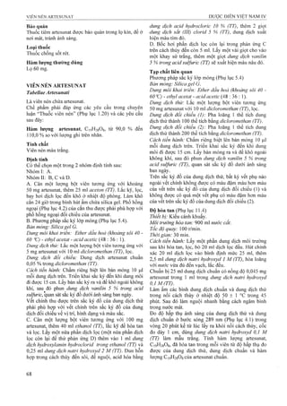 Bảo quản
Thuốc tiêm artesunat được bảo quản trong lọ kín, để ở
nơi mát, tránh ánh sáng.
Loại thuốc
Thuốc chống sốt rét.
Hàm lượng thườag dùng
Lọ 60 mg.
VIÊN NÉN ARTESƯNAT
Tabellae Artesunaíi
Là viên nén chứa artesunat.
Chế phẩm phải đáp ứng các yêu cầu trong chuyên
luận “Thuốc viên nén” (Phụ lục 1.20) và các yêu cầu
sau đây:
Hàm lượng artesiinat, C19H28O8, từ 90,0 % đến
110,0 % so với lượng ghi trên nhãn.
Tính chất
Viên nén màu trắng.
Định tính
Có thể chọn một trong 2 nhóm định tính sau:
Nhóm I: A.
Nhóm II: B, c và D.
A. Cân một lượng bột viên tương ứng với khoảng
50 mg artesunat, thêm 25 ml aceton (TT). Lắc kỹ, lọc,
bay hơi dịch lọc đến khô ở nhiệt độ phòng. Làm khô
cắn 24 giờ trong bình hút ẩm chứa silica gel. Phổ hồng
ngoại (Phụ lục 4.2) của cắn thu được phải phù hợp với
phổ hồng ngoại đối chiếu của artesunat.
B. Phương pháp sắc ký lớp mỏng (Phụ lục 5.4).
Bản mỏng: Silica gel G.
Dung môi khai triển: Ether dầu hoả (khoảng sôi 40 -
60 - ethyl acetat - acid acetic (48 : 36 : 1).
Dung dịch thử: Lắc một lượng bột viên tương ứng với
5 mg artesunat với 10 ml dicloromethan (TT), lọc.
Dung dịch đối chiếu: Dung dịch artesunat chuẩn
0,05 % trong dicỉoromethan (TT).
Cách tiến hành: Chấm riêng biệt lên bản mỏng 10 ỊLil
mỗi dung dịch trên. Triển khai sắc ký đến khi dung môi
đi được 15 cm. Lấy bản sắc ký ra và để khô ngoài không
khí, sau đó phun dung dịch vanilìn 5 % trong acid
sulfuric, quan sát sắc ký đồ dưới ánh sáng ban ngày,
vết chính thu được trên sắc ký đồ của dung dịch thử
phải phù hợp với vết chính trên sắc ký đồ của dung
dịch đối chiếu về vị trí, hình dạng và màu sắc.
c. Cân một lượng bột viên tương ứng với 100 mg
artesunat, thêm 40 ml ethanol (TT), lắc kỹ để hòa tan
và lọc. Lấy một nửa phần dịch lọc (một nửa phần dịch
lọc còn lại để thử phản ứng D) thêm vào 1 ml dung
dịch hydroxylamìn hydrocỉorỉd trong ethanol (TT) và
0,25 ml dung dịch natrỉ hydroxyd 2 M (TT). Đun hỗn
họp trong cách thủy đến sôi, để nguội, acid hóa bằng
dung dịch acỉd hỵdroclorỉc 10 % (TT), thêm 2 giọt
dung dịch sắt (III) clorid 5 % (TT), dung dịch xuất
hiện màu tím đỏ.
D. Bốc hơi phần dịch lọc còn lại trong phản úng c
trên cách thủy đến còn 5 ml. Lấy một vài giọt cho vào
một khay sứ trắng, thêm một giọt dung dịch vanỉlỉn
5 % trong acid sulfuric (TT) sẽ xuất hiện màu nâu đỏ.
Tạp chất liên quan
Phương pháp sắc ký lóp mỏng (Phụ lục 5.4)
Bản mỏng: Silica gel G.
Dung môi khai triển: Ether dầu hoả (khoảng sôi 40 -
60 Ĩ2) - ethyl acetat - acid acetic (48 : 36 : 1).
Dung dịch thử: Lắc một lượng bột viên tương ứng
50 mg artesunat với 10 ml dỉcỉoromethan (TT), lọc.
Dung dịch đối chiếu (1): Pha loãng 1 thể tích dung
dịch thử thành 100 thể tích bằng dỉcloromethan (TT).
Dung dịch đối chiếu (2): Pha loãng 1 thể tích dung
dịch thử thành 200 thể tích bằng dỉcloromethan (TT).
Cách tiến hành: Chấm riêng biệt lên bản mỏng 10 |llI
mỗi dung dịch trên. Triển khai sắc ký đến khi dung
môi đi được 15 cm. Lấy bản mỏng ra và để khô ngoài
không khí, sau đó phun dung dịch vanỉlỉn 5 % trong
acỉd sulfuric (TT), quan sát sắc ký đồ dưới ánh sáng
ban ngày.
Trên sắc ký đồ của dung dịch thử, bất kỳ vết phụ nào
ngoài vết chính không được có màu đậm màu hơn màu
của vết trên sắc ký đồ của dung dịch đối chiếu (1) và
không được có quá một vết phụ có màu đậm hơn màu
của vết trên sắc ký đồ của dung dịch đối chiếu (2).
Độ hòa tan (Phụ lục 11.4)
Thiết bị: Kiểu cánh khuấy.
Môi trường hòa tan: 900 ml nước cất.
Tốc độ quay: 100 r/min.
Thời gian: 30 min.
Cách tiến hành: Lấy một phần dung dịch môi trường
sau khi hòa tan, lọc, bỏ 20 ml địch lọc đầu. Hút chính
xác 20 ml dịch lọc vào bình định mức 25 ml, thêm
2,5 ml dung dịch natrỉ hydroxyd 1 M (TT), hòa loãng
với nước vừa đủ đến vạch, lắc đều.
Chuẩn bị 25 ml dung dịch chuẩn có nồng độ 0,045 mg
artesunat trong 1 m l tro n g dung dịch natrỉ hydroxyd
0,1M/TT).
Làm ấm các bình dung dịch chuẩn và dung dịch thử
trong nồi cách thủy ở nhiệt độ 50 ± 1 trong 45
phút. Sau đó làm nguội nhanh bằng cách ngâm bình
trong nước mát.
Đo độ hấp thụ ánh sáng của dung dịch thử và dung
dịch chuẩn ở bước sóng 289 nm (Phụ lục 4.1) trong
vòng 20 phút kể từ lúc lấy ra khỏi nồi cách thủy, cốc
đo dày 1 cm, dùng dung dịch natri hydroxyd 0,1 M
(TT) làm mẫu trắng. Tính hàm lượng artesunat,
C19H28O8, đã hòa tan trong mỗi viên từ độ hấp thụ đo
được của dung dịch thử, dung dịch chuẩn và hàm
lượng Ci9H2808của artesLinat chuân.
 