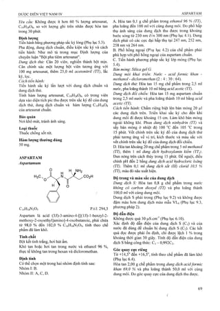 Yêu cầu: Không được ít hơn 60 % lượng artesunat,
C19H28O8, so với lượng ghi trên nhãn được hòa tan
trong 30 phút.
Định lượng
Tiến hành băng phương pháp săc ký lỏng (Phụ lục 5.3).
Pha động, dung dịch chuẩn, điều kiện sắc ký và cách
tiến hành: Như mô tả trong mục Định lượng của
chuyên luận "Bột pha tiêm artesunat".
Dung ĩịỊch thử: Cân 20 viên, nghiền thành bột mịn.
Cân chính xác một lượng bột viên tương ứng với
100 mg artesunat, thêm 25,0 ml acetonitriỉ (TT), lắc
kỹ, lọc.
Cách tiến hành:
Tiến hành sắc ký lần lưọt với dung dịch chuẩn và
dung dịch thử.
Tính hàm lượng artesunat, C19H28O8, có trong viên
dựa vào diện tích pic thu được trên sắc ký đồ của dung
dịch thử, dung dịch chuẩn và hàm lượng CigHasOg
cùa artesunat chuẩn.
Bảo quản
Nơi khô mát, tránh ánh sáng.
Loại thuốc
Thuốc chống sốt rét.
Hàm lượng thường dùng
50 mg.
ASPARTAM
Aspartamum
H NH2
C14H18N2O5
Aspartam là acid (3iS)-3-amino-4-[[(15)-l-benzyl-2-
methoxy-2-oxoethyl]amino]-4-oxobutanoic, phải chứa
từ 98,0 % đến 102,0 % C14H18N2O5, tính theo chế
phẩm đã làm khô.
Tính chất
Bột kết tinh trắng, hơi hút ẩm.
Khó tan hoặc hơi tan trong nước và ethanol 96 %,
thực tế không tan trong hexan và dicloromethan.
Định tính
Có thể chọn một trong hai nhóm định tính sau;
Nhóm I: B.
Nhóm II: A, c, D.
A. Hòa tan 0,1 g chế phẩm trong ethanol 96 % (TT),
pha loãng đến 100 ml với cùng dung môi. Đo phổ hấp
thụ ánh sáng của dung dịch thu được trong khoảng
bước sóng từ 230 nm dể;n 300 nm (Phụ lục 4.1). Dung
dịch phải có các cực đại hấp thụ tại 247 nm, 252 nm,
258 nm và 264 nm.
B. Phổ hồng ngoại (Phụ lục 4.2) của chế phẩm phải
phù hợp với phổ hồng ngoại của aspartam chuẩn,
c. Tiến hành phương pháp sắc ký lớp mỏng (Phụ lục
5.4).
Bán mòng: Silica gel G.
Dung môi khai triến: Nước - acid formic khan -
methanol - dicloromethan (2 : 4 : 30 : 64).
Dung dịch thừ. Hòa tan 15 mg chế phẩm trong 2,5 ml
nước, pha loãng thành 10 ml bằng acid acetic (TT).
Dung dịch đổi chiếu: Hòa tan 15 mg aspartam chuẩn
trong 2,5 ml nước và pha loãng thành 10 ml bằng acid
acetic (TT).
Cách tiến hành'. Chấm riêng biệt lên bản mỏng 20 |il
các dung dịch trên. Triển khai sắc ký cho đến khi
dung môi đi được khoảng 15 cm. Làm khô bản mỏng
ngoài không khí. Phun dung dịch ninhydrìn (TT) và
sấy bản mỏng ở nhiệt độ 100 °c đến 105 °c trong
15 phút, vết chính trên sắc ký đồ của dung dịch thử
phải tương ứng về vỊ trí, kích thước và màu sắc với
vết chính trên sắc ký đồ của dung dịch đối chiếu.
D. Hòa tan khoảng 20 mg chế phẩm ừong 5 ml methanol
(FT), ữiêm 1 ml dung dịch hydroxylamin kiềm (TT1).
Đun nóng trên cách thủy trong 15 phút. Để nguội, điều
chỉnh pH đến 2 bằng dm g dịch acid hydrocỉoric loãng
(77). Thêm 0,1 ml dm g dịch sắt (III) clorid 10,5 %
(TT), màu đỏ nâu xuất hiện.
Độ trong và màu sắc của dung dịch
Dung dịch S: Hòa tan 0,8 g chế phẩm trong nước
không có carbon dioxyd (TT) và pha loãng thành
/ 100,0 ml với cùng dung môi.
Dung dịch s phải trong (Phụ lục 9.2) và không được
đậm màu hơn dung dịch màu mẫu VLô (Phụ lục 9.3,
phương pháp 2).
Độ dẫn điện
Không được quá 30 laS.cm'’ (Phụ lục 6.10).
Xác định độ dẫn điện của dung dịch s (C|) và cùa
nước đã dùng để chuẩn bị dung dịch s (C2). Các kết
quả đọc được phải ổn định, chỉ được lệch 1 % trong
khoảng thời gian 30 giây. Tính độ dẫn điện của dung
dịch s bằng công thức: Ci - 0,992C2.
Góc quay cực riêng
Từ +14,5° đến +16,5°, tính theo chế phẩm đã làm khô
(Phụ lục 6.4).
Hòa tan 2,00 g chế phẩm trong dung dịch acidformic
khan 69,0 % và pha loãng thành 50,0 ml với cùng
dung môi. Đo góc quay cực của dung dịch thu được.
p.tl: 294,3
 
