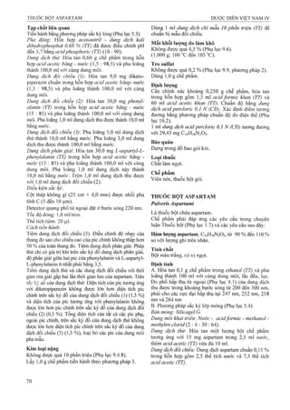 Tạp chất liêe qiiae Dùng 1 mỉ dung dịch chì mẫu 10 phần triệu (TT) để
Tiến hành bằng phương pháp sắc ký lỏng (Phụ lục 5.3). chuẩn bị mẫu đối chiếu.
Pha đônợ; Hỗn hơp acetonỉtrỉl - dunợ dich kalỉ , Ấ., ,
dihydrophosphat 0 ỐS % (TT) đa đư ơ ^ieu chinh pH i , n
^ , 7 , ' . Q ^ Không đươc quá 4,5 % (Phu iuc 9.6).
đên 3,7 băng acidphosphoric (TT) (10 : 90) g 0^ 2ên 105 °C). ’
Dung dịch thử: Hòa tan 0,60 g chê phâm trong hôn V > &J J
hợp acid acetic băng - nước (1,5 : 98,5) và pha loãng Tro Sulfat
thành 100,0 ml với cùng dung môi. Không được quá 0,2 % (Phụ lục 9.9, phương pháp 2).
Dung dịch đối chiếu (1): Hòa tan 9,0 mg diketo- Dùng 1,0 g chế phẩm,
piperazin chuẩn trong hỗn họp acid acetic băng- nước f)- ¡1Ị Q.
(15 : 98,5) và plia loãng thànl, 100,0 ml vái cùng khoáng 0 250 g chế phẩm, tan
ungmoi. ĩon% hỗn hạp gồm ,5 m acid formic khan (TT) à
Dung dịch đôi chiêu (2): Hòa tan 30,0 mgphenyỉ- 60 ml acid acetic khan (TT). Chuân độ hing d m l
alanin (TT) trong hỗn hợp acid acetic băng - nước ^ịch acid percỉorỉc 0,1 N (CĐ) Xác địnhđiemtường
(15 : 85) và pha loãng thành 100,0 ml với cùng dung đưcmg bằng phương pháp chuẩn độđo điện thế (Phụ
môi. Pha loãng 1,0 ml dung dịch thu được thành 10,0 ml lục 10,2).
hằng nước. ^ ^  m dung dịch acid percloric 0,1 N(CĐ) ịxơngắxan%
Dung dịch đối chiếu^ (3): Pha loãng 5,0 ml dung dịch với 29,43 mg C14H18N2O5.
thử thành 10,0 ml băng nước. Pha loãng 3,0 ml đung
dịch thu được thành 100,0 ml bằng «tfớcT Bảo quản ___
Dung dịch phân giải-. Hòa tan 30,0 mg L-aspartyl-L- Đụng trong o ao goi kin.
phenyỉalanin (TT) trong hỗn họp acid acetic băng - Loại thuốc
nước (15 : 85) và pha loãng thành 100,0 ml với cùng Chất làm ngọt.
dung môi. Pha loãng 1,0 ml dung dịch này thành , X . X
10,0 ml bằng nước. Trộn 1,0 ml dung dịch thu được ^ ^
v?ii;0m ldm gdlcl,d«chi?u(2). Viên nén, thuốc bột gói.
Điều kiện sắc ký:
Cột thép không gi (25 cm X 4,0 mm) được nhồi pha THUỐC BÕT ASPARTAM
tĩnh c (5 đến 10 ^m). PulvZis Aspartami
Detector quang phô tử ngoại đặt ở bước sóng 220 nm. ,
Tốc độ dòng: 1,0 ml/min. Là thuốc bột chứa aspartam.
Thể tích tiêm-20 ul. phải đáp ứng các yêu câu trong chuyên
Cach tiến hanh' Thuốc bột (Phụ lục 1.7) và các yêu cẩu sau đây:
Tiêm dung dịch đối chiếu (3). Điều chỉnh độ nhạy của Hàm lượng aspartam, C,4HigN205, từ 90 % đến 110 %
thang đo sao cho chiêu cao của pic chính không thâp hoTi so với lượng ghi trên n h ãn .
50 % của toàn thang đo. Tiêm dung dịch phân giải. Phép X
thử chỉ có giá trị khi trên sắc ký đồ dung dịch phân giải, ^ í _ -•^^
T" •- •“ U ■ • ’ U 11 • ' T S, I Bôt màu trăng, có vi ngot.độ phân giải giữa hai pic của phenylalanin va L-aspartyl- : DV
L-phenylalanin ít nhất phải bằng 3,5. Định tính
Tiêm dung dịch thử và các dung dịch đối chiếu vó’i thời A. Hòa tan 0,1 g chế phẩm trong ethanol (TT) yk pha
gian rửa giải gấp hai lần thời gian lưu của aspartam. Trên loãng thành 100 ml với cùng dung môi, lắc đều, lọc.
sắc ký dồ của dung dịch thử: Diện tích của pic tương ứng Đo phô hâp thụ tử ngoại (Phụ lục 4.1) của dung dịch
với diketopiperazin không được lớn hơn diện tích pic thu được trong khoảng bước sóng từ 200 đên 300 nm,
chính frên sắc ký đồ của dung dịch đối chiếu (1) (1,5 %) nm, 258
và diên tích của pic tương ứng với phenylalanin không ,
được lÓTi hon pic chính trên sắc ký đô của duhg dịch đôi •'ý ‘‘^■p ^-4)
chiếu (2) (0,5 %). Tổng diện tích của tất cả các pic phụ, Ban mong: Silicagel G.
ngoài pic chính, trên sắc ký đồ của dung dịch thư không khaitriên: Nước - acidformic - methanol -
được lón hơn diện tích pic chính ừên sắc ký đồ của dung methylen dorid (2 : 4 : 30 : 64).^ ^
dịch đối chiếu (3) (1,5 %), loại bỏ các pic của dung môi Hòa tan một lượng bột chế phấm
pha mẫu tương ứng với 15 mg aspartam trong 2,5 ml nước,
thêm acid acetic (TT) vừa đủ 10 ml.
Kim loại nặng Dimg dịch đối chiếu: Dung dịch aspartam chuẩn 0,15 %
Không được quá 10 phần triệu (Phụ lục 9.4.8). trong hỗn họp gồm 2,5 thể tích nước và 7,5 thể tích
Lấy 1,0 g chế phẩm tiến hànhtheo phương pháp 3. acid acetic (TT).
 