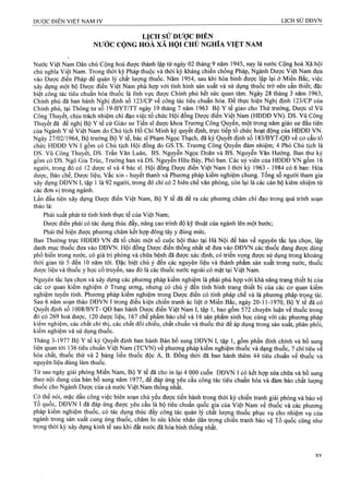 LỊCH SỬ ĐƯỢC ĐIỂN
NƯỚC CỘNG HÓÀ XÃ HỘI CHỦ NGHĨA VIỆT NAM
Nước Việt Nam Dân chủ Cộng hoà được thành lập từ ngày 02 tháng 9 năm 1945, nay là nước Cộng hoà Xã hội
chủ nghĩa Việt Nam. Trong thời kỳ Pháp thuộc và thời kỳ kháng chiến chống Pháp, Ngành Dược Việt Nam dựa
vào Dượe điển Pháp để quản lý chất lượng thuốc. Năm 1954, sau khi hòa bình được lập lại ở Miền Băc, việc
xây dựng một bộ Dược điển Việt Nam phù họp với tình hình sản xuất và sử dụng thuốc trở nên cần thiết; đặc
biệt công tác tiêu chuẩn hóa thuốc là lĩnh vực được Chính phủ hết sức quan tâm. Ngày 28 tháng 3 năm 1963,
Chính phủ đă ban hành Nghị định số 123/CP về công tác tiêu chuẩn hóa. Để thực hiện Nghị định 123/CP cùa
Chính phủ, tại Thông tư số 19-BYT/TT ngày 19 tháng 7 năm 1963 Bộ Y tế giao cho Thứ trưởng, Dược sĩ Vũ
Công Thuyết, chịu trách nhiệm chỉ đạo việc tổ chức Hội đồng Dược điển Việt Nam (HĐDĐ VN). DS. Vũ Công
Thuyết đã đề nghị Bộ Y tế cử Giáo sư Tiến sĩ dược khoa Trương Công Quyền, một trong năm giáo sư đầu tiên
của Ngành Y tế Việt Nam do Chủ tịch Hồ Chí Minh ký quyết định, trực tiếp tổ chức hoạt động của HĐDĐ VN.
Ngày 27/02/1964, Bộ trưởng Bộ Y tế, bác sĩ Phạm Ngọc Thạch, đã ký Quyết định số 183/BYT-QĐ về cơ cấu tổ
chức HĐDĐ VN I gồm có Chủ tịch Hội đông do GS.TS. Trương Công Quyên đảm nhiệm; 4 Phó Chủ tịch là
DS. Vũ Công Thuyết, DS. Trần Văn Luân, BS. Nguyễn Ngọc Doãn và BS. Nguyễn Văn Hưởng. Ban thư ký
gồm có DS. Ngô Gia Trúc, Trưởng ban và DS. Nguyễn Hữu Bảy, Phó ban. Các uỷ viên của HĐDĐ VN gồm 16
người, trong đó có 12 dược sĩ và 4 bác sĩ. Hội đồng Dược điển Việt Nam I thời kỳ 1963 - 1984 có 6 ban: Hóa
dược, Bào chế, Dược liệu, vắc xin - huyết thanh và Phương pháp kiểm nghiệm chung. Tổng số người tham gia
xây dựng DĐVN I, tập 1 là 92 người, trong đó chỉ có 2 biên chế văn phòng, còn lại là các cán bộ kiêm nhiệm từ
các đơn vị trong ngành.
Lần đầu tiên xây dựng Dược điển Việt Nam, Bộ Y tế đã đề ra các phương châm chỉ đạo trong quá trình soạn
thảo là:
Phải xuất phát từ tình hình thực tế của Việt Nam;
Dược điển phải có tác dụng thúc đẩy, nâng cao trình độ kỹ thuật của ngành lên một bước;
Phải thể hiện được phương châm kết hợp đông tây y đúng mức.
Ban Thường trực HĐDĐ VN đã tổ chức một sổ cuộc hội thảo tại Hà Nội để bàn về nguyên tắc lựa chọn, lập
danh mục thuốc đưa vào DĐVN. Hội đồng Dược điển thống nhất sẽ đưa vào DĐVN các thuốc đang được dùng
phổ biến trong nước, có giá trị phòng và chữa bệnh đã được xác định, có triển vọng được sử dụng trong khoảng
thời gian từ 5 đến 10 năm tới. Đặc biệt chú ý đến các nguyên liệu và thành phẩm sản xuất trong nước, thuốc
dược liệu và thuốc y học cổ truyền, sau đó là các thuốc nước ngoài có mặt tại Việt Nam.
Nguyên tắc lựa chọn và xây dựng các phương pháp kiểm nghiệm là phải phù hợp với khả năng trang thiết bị của
các cơ quan kiểm nghiệm ở Trung ương, nhưng có chú ý đến tình hình trang thiết bị của các cơ quan kiểm
nghiệm tuyến tỉnh. Phương pháp kiêm nghiệm trong Dược điển có tính pháp chế và là phương phảp trọng tài.
Sau 6 năm soạn thảo DĐVN I trong điều kiện chiến tranh ác liệt ờ Miền Bắc, ngày 20-11-1970, Bộ Y tế đã có
Quyết định số 1008/BYT- QĐ ban hành Dược điển Việt Nam I, tập 1, bao gồm 572 chuyên luận về thuốc trong
đó có 269 hoá dược, 120 dược liệu, 167 chế phẩm bào chế và 16 sản phẩm sinh học cùng với các phương pháp
kiểm nghiệm, các chất chỉ thị, các chất đối chiéu, chất chuẩn và thuốc thử để áp dụng trong sản xuất, phân phối,
kiểm nghiệm và sử dụng thuốc.
Tháng 3-1977 Bộ Y tế ký Quyết định ban hành Bản bổ sung DĐVN I, tập 1, gồtri phần đính chính và bể sung
liên quan tới Ị36 tiêu chuân Việt Nam (TCVN) về phương pháp kiểm nghiệm thuốc và dạng thuốc, 7 chỉ tiêu về
hóa chất, thuốc thử và 2 bảng liều thuốc độc A, B. Đồng thời đã ban hành thêm 44 tiêu chuẩn về thuốc và
nguyên liệu dùng làm thuốc.
Từ sau ngày giải phóng Miền Nam, Bộ Y tế đã cho in lại 4 000 cuốn DĐVN I có kết hợp sửa chữa và bổ sung
theo nội dung của bản bổ sung năm 1977, để đáp ứng ỵêu cầu công tác tiêu chuẩn hóa và đảm bảo chất lượng
;thời kỳ chiến tranh giải phóng và bảo vệ
gia cùa Việt Nam về thuốc và các phưotig
pháp kiêm nghiệm thuôc, có tác dụng thúc đẩy công tác quản lý chất lượng thuốc phục vụ cho nhiệm vụ của
ngành trong sản xuất cung ứng thuốc, chăm lo sức khỏe nhân dân trong chiến tranh bảo vệ Tổ quốc cũng như
trong thời kỳ xây dựng kinh tế sau khi đất nước đã hòa bình thống nhất.
 