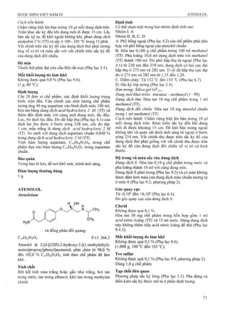 Cách tiến hành:
Chấm riêng biệt lên bản mỏng 10 mỗi dung dịch frên.
Triển khai sắc ký đến khi dung môi đi được 15 cm. Lấy
bản sắc ký ra, để khô ngoài không khí, phun dung dịch
ninhydrin 2 % (77) và sấy ở 100 - 105 °cừong 15 phút,
vết chính trên sắc ký đồ của dung dịch thử phải tương
ứng về vị trí và màu sắc với vết chính trên sắc ký đồ
của dung dịch đối chiếu.
Độ mịn
Thuốc bột phải đạt yêu cầu Bột rất mịn (Phụ lục 3.5).
Mất khối lượng do làm khô
Không được quá 9,0 % (Phụ lục 9.6).
(lg;80°C ).
Định lượng
Cân 20 đơn vị chế phẩm, xác định khối lượng trung
bình, trộn đều. Cân chính xác một lượng che phẩm
tương ứnệ 40 mg aspartam vào binh định mức 100 ml,
hòa tan băng dung dịch acid hydrocloric 2 M (TT) và
thêm đến định mức với cùng một dung môi, lắc đều.
Lọc, bỏ dịch lọc đầu. Đo độ hấp thụ (Phụ lục 4.1) của
dịch lọc thu được ở bước sóng 258 nm, cốc đo dày
1 cm, mẫu trắng là dung dịch acid hyđrocỉoric 2 M
(TT). So sánh với dung dịch aspartam chuẩn 0,040 %
trong dung dịch acid hydrocloric 2 M (TT).
Tính hàm lưọTig aspartam, C14H18N2O5, trong chế
phẩm dựa vào hàm lượng C14H18N2O5 trong aspartam
chuẩn.
Bảo quản
Trong bao bì kín, để nơi khô mát, tránh ánh sáng.
Hàm lượng thường dùng
ATENOLOL
Atenololum
H OH
và đồng phân đối quang
C14H22N2O3 p.t.1: 266,3
Atenolol là 2-[4-[(2i?5)-2-hydroxy-3-[(1-methylethyl)-
amino]propoxy]phenyl]acetamid, phải chứa tìr 98,0 %
đến 102,0 % C14H22N2O3, tính theo chế phẩm đã làm
khô.
Tính chất
Bột kết tinh màu trắng hoặc gần như trắng, hơi tan
trong nước, tan trong ethanol, khó tan trong methylen
clorid.
Định tính
Có thể chọn một trong hai nhóm định tính sau:
Nhóm I: A
Nhóm II: B, c, D
A. Phổ hồng ngoại (Phụ lục 4.2) của chế phẩm phải phù
họp với phổ hồng ngoại của atenolol chuẩn.
B. Hòa tan 0,100 g chế phẩm trong 100 ml methanol
(TT). Pha loãng 10,0 ml dung dịch trên với methanol
(TT) thành 100 ml. Đo phổ hấp thụ tử ngoại (Phụ lục
4.1) từ 230 nm đến 350 nm, dung dịch có hai cực đại
hấp thụ ở 275 nm và 282 nm. Tỉ số độ hấp thụ cực đại
đo ở 275 nm và 282 nm từ 1,15 đến 1,20.
c. Địểm chảy: Từ 152 °c đến 155 “c (Phụ lục 6.7).
D. Sắc ký lóp mỏng (Phụ lục 5.4).
Bản mỏng: Silica gel GF254.
Dung môi khai triển: Amoniac - methanol (1 : 99)
Dung dịch thừ-. Hòa tan 10 mg chế phẩm trong 1 ml
methariol (TT).
Dung dịch đổi chiếu: Hòa tan 10 mg atenolol chuẩn
trong 1 ml methanol (TT).
Cách tiến hành: Chấm riêng biệt lên bản mỏng 10 |Lil
mỗi dung dịch trên. Khai triển sắc ký đến khi dung
môi đi được khoảng 15 cm. Để khô bảnmỏng ngoài
không khí và quan sát dưới ánh sáng tử ngoại ở bước
sóng 254 nm. vết chính thu được trên sắc ký đồ của
dung dịch thử phải giống với vết chính thu được trên
sắc ký đồ của dung dịch đối chiếu về vị trí và kích
thước.
Độ trong và màu sắc của dung dịch
Dung dịch S: Hòa tan 0,10 g chế phẩm trong nước và
pha loãng thành 10 ml với cùng dung môi.
Dung dịch s phải trong (Phụ lục 9.2) và có màu không
được đậm hơn màu của dung dịch màu chuẩn tương tự
ở mức 6 (Phụ lục 9.3, phương pháp 2).
Góc quay cực
Từ -0,10° đến +0,10° (Phụ lục 6.4).
Đo góc quay cực của dung dịch s.
Clorid
Không được quá 0,1 %.
Hòa tan 50 mg chế phẩm trong hỗn hợp gồm 1 mỉ
acid nitric loãng (TT) và 15 ml nước. Dùng dung dịch
này không thêm tiếp acid niữic loãng để thử (Phụ lục
9.4.5).
Mất khối ỉượng do làm khô
Không được quá 0,5 % (Phụ lục 9.6).
(1,000 g; 100 °c đen 105 °C).’
Tro sulfat
Không được quá 0,1 % (Phụ lục 9.9, phương pháp 2).
Dùng 1,0 g chế phẩm.
Tạp chất liên quan
Phưong pháp sắc ký lỏng (Phụ lục 5.3). Pha động và
điều kiện sắc ký được mô tả ở phần định lượng.
 