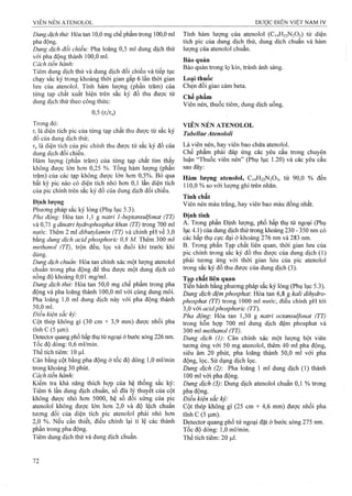 Dung dịch thử: Hòa tan 10,0 mg chế phẩm ừong 100,0 ml
pha động.
Dung dịch đối chiếu: Pha loãng 0,5 ml dung dịch thử
với pha động thành 100,0 ml.
Cách tiến hành:
Tiêm dung dịch thử và dung dịch đối chiếu và tiếp tục
chạy sắc ký trong khoảng thời gian gấp 6 lần thời gian
lưu của atenolol. Tính hàm lượng (phần trăm) của
từng tạp chất xuất hiện trên sắc ký đồ thu được từ
dung dịch thử theo công thức:
0,5 (r/ra)
Trong đó:
ĩị là diện tích pic của từng tạp chất thu được từ sắc ký
đồ cùa dung dịch thử;
ĩa là diện tích của pic chính thu được từ sắc ký đồ của
dung dịch đối chiếu.
Hàm lượng (phần trăm) của từng tạp chất tìm thấy
không được lớn hơn 0,25 %. Tổng hàm lượng (phần
trăm) của các tạp không được lớn hơn 0,5%. Bỏ qua
bất kỳ pic nào có diện tích nhỏ hơn 0,1 lần điện tích
của pic chính trên sắc ký đồ của dung dịch đối chiếu.
Định lượng
Phương pháp sắc ký lỏng (Phụ lục 5.3).
Pha động: Hòa tan 1,1 g natrỉ l-heptansulfonat (TT)
và 0,71 g dinatri hydrophosphat khan (TT) trong 700 ml
nước. Thêm 2 ml dibutyỉamin (TT) và chỉnh pH về 3,0
bằng dung dịch acidphosphoric 0,8 M. Thêm 300 ml
methanol (TT), trộn đều, lọc và đuổi khí trước khi
dùng.
Dưng dịch chuẩn: Hòa tan chính xác một lượng atenolol
chuẩn trong pha động để thu được một dung dịch có
nồng độ khoảng 0,01 mg/ml.
Dung dịch thứ: Hòa tan 50,0 mg chế phẩm trong pha
động và pha loãng thành 100,0 ml với cùng dung môi.
Pha loãng 1,0 ml dung dịch này với pha động thành
50.0 ml.
Điều kiện sắc ký:
Cột thép không gỉ (30 cm X 3,9 mm) được nhồi pha
tĩnh c (5 |j,m).
Detector quang phổ hấp ửiụ tử ngoại ở bước sóng 226 nm.
Tốc độ dòng: 0,6 ml/min.
Thể tích tiêm: 10 ịil.
Cân bằng cột bằng pha động ở tốc độ dòng 1,0 ml/min
trong khoảng 30 phút.
Cách tiến hành:
Kiểm tra khả năng thích hợp của hệ thống sắc ký:
Tiêm 6 lần dung dịch chuẩn, số đĩa lý thuyết của cột
không được nhỏ hơn 5000, hệ số đối xứng của pic
atenolol không được lớn hơn 2,0 và độ lệch chuẩn
tương đối của diện tích pic atenolol phải nhỏ hơn
2.0 %. Nếu cần thiết, điều chỉnh lại tỉ lệ các thành
phần trong pha động.
Tiêm dung dịch thử và dung dịch chuẩn.
Tính hàm lượng của atenolol (C14H22N2O3) từ diện
tích pic của dung dịch thử, dung dịch chuẩn và hàm
lượng của atenolol chuẩn.
Bảo quản
Bảo quản trong lọ kín, tránh ánh sáng.
Loại thuốc
Chẹn đổi giao cảm beta.
Chế phẩm
Viên nén, thuốc tiêm, dung dịch uống.
VIÊN NÉN ATENOLOL
Tabellae Atenololỉ
Là viên nén, hay viên bao chứa atenolol.
Chế phẩm phải đáp ứng các yêu cầu trong chuyên
luận “Thuốc viên nén” (Phụ lục 1.20) và các yêu cầu
sau đây:
Hàm lượng atenolol, C14H22N2O3, từ 90,0 % đến
110.0 % so với lượng ghi trên nhãn.
Tính chất
Viên nén màu trắng, hay viên bao màu đồng nhất.
Định tính
A. Trong phần Định lượng, phổ hấp thụ tủ’ngoại (Phụ
lục 4.1) của dung dịch thử trong khoảng 230 - 350 nm có
các hấp thụ cực đại ở khoảng 276 nm và 283 nm.
B. Trong phần Tạp chất liên quan, thời gian lưu của
pic chính trong sắc ký đồ thu được của dung dịch (1)
phải tương ứng với thời gian lứu của pic atenolol
trong sắc ký đồ thu được của dung dịch (3).
Tạp chất liên quan
Tién hành bằng phương pháp sắc ký lỏng (Phụ lục 5.3).
Dung dịch đệm phosphat: Hòa tan 6,8 g kali dihydro-
phosphat (TT) trong 1000 ml nước, điều chỉnh pH tới
3.0 với acidphosphoric (TT).
Pha động: Hòa tan 1,30 g natri octansulfonat (TT)
trong hỗn hợp 700 ml dung dịch đệm phosphat và
300 m methanol (TT).
Dung dịch (]): Cân chính xác một lượng bột viên
tương ứng với 50 mg atenolol, thêm 40 ml pha động,
siêu âm 20 phút, pha loãng thành 50,0 ml với pha
động, lọc. Sử dụng dịch lọc.
Dung dịch (2): Pha loãng 1 ml dung dịch (1) thành
100 ml với pha động.
Dung dịch (3): Dung dịch atenolol chuẩn 0,1 % trong
pha động.
Điều kiện sắc ký:
Cột thép không gi (25 cm X 4,6 mm) được nhồi pha
tĩnh c (5 |im).
Detector quang phổ tử ngoại đặt ở bước sóng 275 nm.
Tốcđộdòng: l,Oml/min.
Thể tích tiêm: 20 |0,l.
 