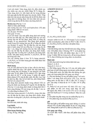 Cách tiến hành: Tiêm dung dịch (2), điều chỉnh sao
cho chiều cao của pic chính bằng 20 % thang đo.
Tiêm dung dịch (1), tiến hành sắc ký trong khoảng
thời gian gấp ba lần thời gian lưu của pic chính. Tổng
diện tích của các pic phụ trong sắc ký đồ thu được của
dung dịch (1) không được lớn hơn diện tích của pic
chính trong sắc ký đồ thu được của dung dịch (2).
Độ hòa tan (Phụ lục 11.4)
Thiết bị. Kiểu cánh khuấy.
Môi trường hòa tan: 9 ml acid hydrocỉoric (TT) pha
loãng thành 1000 ml với nước.
Tốc độ quay. 50 r/min.
Thời gian'AS mm.
Cách tiến hành. Lấy một phần dung dịch môi trường
đã hòa tan mẫu thử, lọc. Pha loãng dịch lọc với môi
trưÒTig hòa tan để thu được dung dịch có nồng độ
khoảng 10 |J.g atenolol/ml. Pha dung dịch atenolol
chuẩn trong môi trựÒTig hòa tan để có nồng độ chính
xác khoảng 10 |0,g/ml. Đo độ hấp thụ của các dung
dịch ở bước sóng 224 nm (Phụ lục 4.1) trong cốc đo
dày 1 cm, dùng môi trường hòa tan làm mâu trắng.
Dựa vào độ hâp thụ đo được của dung dịch chuân,
duriậ dịch thử và nồng độ C14H22N3O3 của dung dịch
chuan, tính hàm lượng atenolol, C14H22N2O3, đã hòa
tan trong mỗi viên.
Yêu cầw: Không được ít hơn 70 % lượng atenolol,
C14H22N2O3, so với hàm lượng ghi ừên nhãn được hòa
tan trong 45 phút.
Đinh lương
Cân 20 viên (đã loại bỏ lóp vỏ bao, nếu là viên bao),
nghiền thành bột mịn. Cân chính xác một lượng bột
viên tương ứng với khoảng 35 mg atenolol vào bình
định mức 50 ml, thêm 30 ml ethanol (Tĩ), làm nóng
hỗn dịch tới 60 °c và lắc trong 15 phút, để nguội,
thêm ethanol (TT) yừa đủ đến vạch, lắc đều. Lọc, loại
bỏ dịch lọc đầu. Lấy 5,0 ml dịch lọc, pha loãng thành
50,0 ml với ethanol (TT).
Pha dung dịch atenolol chuẩn trong ethanol (TT) có
nồng độ chính xác khoảng 0,07 mg/ml. Đo độ hấp thụ
(Phụ lục 4.1) của dung dịch chuẩn và dung dịch thử ở
bước sóng khoảng 276 nm trong cốc đo dày 1 cm, so
với mẫu trắng là ethanol (TT).
Tính hàm lưọng atenolol, C14H22N2O3, trong viên dựa
vào độ hấp thụ đo được của dung dịch chuẩn, dung
dịch thử và nồng độ C14H22N2O3 của dung dịch chuẩn.
Bảo quản
Nơi khô mát, tránh ánh sáng.
Loại thuốc
Chống tăng huyết áp.
Hàm lượng thường dùng
25 mg; 50 mg; 100 mg.
ATROPIN SULFAT
Atropini sulfas
.H2SO4. H2O
(CivH23N03)2.H2S04.H20 p.t.l: 694,8
Atropin sulfat là (17?, 3r, 55^-tropan-3-yl-(±)-tropat
su1fat monohydrat, phải chứa từ 99,0 % đến 101,0 %
(Ci7H23N03)2.H2S04, tính theo chế phẩm khan.
Tính chất
Tinh thể không màu hay bột kết tinh màu trắng, không
mùi. Chế phẩm chảy ở khoảng 190 “c và bị phân hủy
khi tiến hành đo trên chế phẩm được sấy ở 135 °G
trong 15 phút. Rất tan trong nước, dễ tan trong ethanol
96 %, thực tế không tan trong ether và cloroform.
Định tính
Có thể chọn một trong hai nhóm định tính sau:
Nhóm I: A, B, E.
Nhóm II: c, D, E, F.
A. Phổ hồng ngoại (Phụ lục 4.2) của chế phẩm phải
phù hợp với phổ hồng ngoại của atropin sulfat chuẩn.
B. Dung dịch nước cho thấy hầu như không cho góc
quay cực (xem phép thử Góc quay cực riêng).
c. Hòa tan khoảng 50mg chế phẩm trong 5mỉ nước,
thêm 5 ml dung dịch acid picric (TT). Lọc, rửa tủa
Àng nước và sấy khô ở 100 °c đến 105 °c trong 2
giờ. Tủa chảy ở nhiệt độ từ 174 °c đến 179 °c (Phụ
lục 6.7).
D. Thêm 0,2 ml acid nitric bốc khói (TT) vào 1 mg
chế phẩm và bốc hơi ừong cách thủy tới khô.
Để nguội cắn, thêm 2 ml aceton (TT) và 0,1 ml dung
dịch kaỉì hydroxyd 3 % trong methanol. Màu tím xuất
hiện.
E. Cho phản ứng đặc ữưng của ion sulfat (Phụ lục 8.1).
F. Cho phản ứng của alcaloid (Phụ lục 8.1).
pH ^ ^
Hòa tan 0,60 g chế phẩm trong nước không có carbon
dioxyd (TT) và pha loãng thành 30 ml với cùng dung
môi. Dung dịch có pH từ 4,5 đến 6,2 (Phụ lục 62).
Góc quay cực riêng
Từ -0,50“ đến +0,05°, tính theo chế phẩm khan (Phụ
lục 6.4).
 