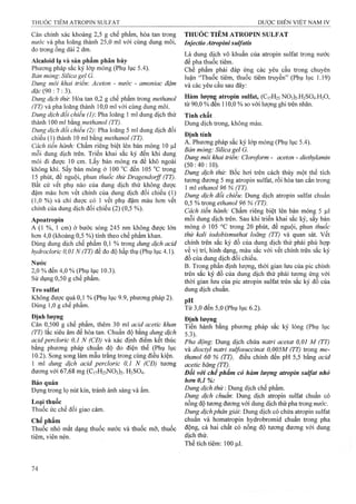 Cân chính xác khoảng 2,5 g chế phẩm, hòa tan trong
nước và pha loãng thành 25,0 ml với cùng dung môi,
đo trong ống dài 2 dm.
Alcaloid lạ và sản phẩm phân hủy
Phương pháp sắc ký lớp mỏng (Phụ lục 5.4).
Bản mỏng'. Silica gel G.
Dung môi khai triển'. Aceton - nước - amoniac đậm
đặc {9ữ-.l :3).
Dung dịch thừ. Hòa tan 0,2 g chế phẩm ừong methanol
(TT) và pha loãng thành 10,0 ml với cùng dung môi.
Dung dịch đối chiếu (1): Pha loãng 1 ml dung dịch thử
thành 100 ml bằng methanol (TT).
Dung dịch đối chiếu (2): Pha loãng 5 ml dung dịch đối
chiếu (1) thành 10 ml bằng methanol (TT).
Cách tiến hành: Chấm riêng biệt lên bản mỏng 10 |J,1
mỗi dung dịch trên. Triển khai sắc ký đến khi dung
môi đi được 10 cm. Lấy bản mỏng ra để khô ngoài
không khí. sấy bản mỏng ở 100 °c đến 105 °c trong
15 phút, để nguội, phun thuốc thừ Dragendorff (TT).
Bất cứ vết phụ nào của dung dịch thử không được
đậm màu hơn vết chính của dung dịch đối chiếu (1)
(1,0 %) và chỉ được có 1 vết phụ đậm màu hơn vết
chính của dung dịch đối chiếu (2) (0,5 %).
Apoatropin
A (1 %, 1 cm) ở bước sóng 245 nm không được lớn
hơn 4,0 (khoảng 0,5 %) tính theo chế phẩm khan.
Dùng dung dịch chế phẩm 0,1 % trong dung dịch acid
hydrocloric 0,01 N (TT) để đo độ hấp thụ (Phụ lục 4.1).
Nước
2,0 % đến 4,0 % (Phụ iục 10.3).
Sử dụng 0,50 g chế phẩm.
Tro sulfat
Không được quá 0,1 % (Phụ lục 9.9, phương pháp 2).
Dùng 1,0 g chế phẩm.
Định lượng
Cân 0,500 g chế phẩm, thêm 30 ml acỉd acetic khan
(TT) lắc siêu âm để hòa tan. Chuẩn độ bằng dung dịch
acid percloric 0,1 N (CĐ) và xác định điểm kết thúc
bằng phương pháp chuẩn độ đo điện thế (Phụ lục
10.2). Song song làm mẫu trắng trong cùng điều kiện.
1 ml dung dịch acid percloric 0,1 N (CĐ) tưoTig
đương với 67,68 mg (Ci7H23N03)2. H2SO4.
Bảo quản
Đựng trong lọ nút kín, tránh ánh sáng và ẩm.
Loại thuốc
Thuốc ức chế đối giao cảm.
Chế phẩm
Thuốc nhỏ mắt dạng thuốc nước và thuốc mỡ, thuốc
tiêm, viên nén.
THUỐC TIÊM ATROPIN SULFAT
Injectio Atropini sulfatis
Là dung dịch vô khuẩn của aừopin Sulfat trong nước
để pha thuốc tiêm.
Chế phẩm phải đáp ứng các yêu cầu trong chuyên
luận “Thuốc tiêm, thuốc tiêm truyền” (Phụ iục 1.19)
và các yêu cầu sau đây:
Hàm lượng atropin Sulfat, (C17H23N03)2-H2S04.H20,
từ 90,0 % đến 110,0 % so với lượng ghi trên nhãn.
Tính chất
Dung dịch trong, không màu.
Định tính
A. Phương pháp sắc ký lóp mỏng (Phụ lục 5.4).
Bản mỏng: Silica gel G.
Dung môi khai triển: Cloroform - aceton - diethylamin
(50:40:10).
Dung dịch thứ: Bốc hơi trên cách thủy một thể tích
tư ơ ng đư ơ n g 5 m g atropin Sulfat, rồi hòa tan cắn trong
1 ml ethanol 96 % (TT).
Dung dịch đổi chiếu: Dung dịch atropin Sulfat chuẩn
0,5 % trong ethanol 96 % (TT).
Cách tiến hành: Chấm riêng biệt lên bản mỏng 5 (i.1
mỗi dung dịch trên. Sau khi triển khai sắc ký, sấy bản
mỏng ở 105 °c trong 20 phút, để nguội, phun thuốc
thừ kaỉi iodobismuthat loãng (TT) và quan sát. vết
chính trên sắc ký đồ của dung dịch thử phải phù hợp
về vị trí, hình dạng, màu sắc với vết chính trên sắc ký
đồ của dung dịch đối chiếu.
B. Trong phần định lượng, thời gian lưu của pic chính
trên sắc ký đồ của dung dịch thử phải tương ứng với
thời gian lưu của pic atropin Sulfat trên sắc ký đồ củ a
dung dịch chuẩn.
pH
Từ 3,0 đến 5,0 (Phụ lục 6.2).
Định lượng
Tiến hành bằng phương pháp sắc ký lỏng (Phụ lục
5.3).
Pha động: Dung dịch chứa natri acetat 0,01 M (TT)
và dioctyl natri suựosuccinat 0,005M (TT) trong me-
thanol 60 % (TT), điều chỉnh đến pH 5,5 bằng acid
acetic băng (TT).^
Đối với chế phẩm có hàm lượng atropin Sulfat nhỏ
hơn 0,1 %:
Dung dịch thử : Dung dịch chế phẩm.
Dung dịch chuẩn: Dung dịch atropin Sulfat chuẩn có
nồng độ tương đưong với dung dịch thử pha ừong n n ứ c .
Dung dịch phân giải'. Dung dịch có chứa atropin Sulfat
chuẩn và homatropin hydrobromid chuẩn trong pha
động, cả hai chất có nồng độ tương đương với dung
dịch thử.
Thể tích tiêm; 100 |J,1.
 