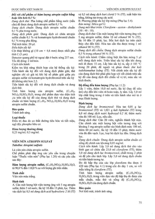Đối với chếphẩm có hàm lượng aữopin Sulfat bằng
hoặc lớn hơn 0,1 %:
Dung dịch thử: Pha loãng chế phẩm hhxg nước (nếu
cần) để được dung dịch atropin Sulfat 0,1 %.
Dung dịch chuẩn: Dung dịch atropin Sulfat chuẩn
0,1 % pha ừong nước.
Dung dịch phân giải: Dung dịch có chứa atropin
Sulfat chuẩn 0,1 % v à h o m aừ o p in hydrobrom id chuẩn
0,1 % trong pha động.
Thể tích tiêm: 20 fj,l.
Điều kiện sắc ký:
Cột thép không gỉ (10 cm X 4,6 mm) được nhồi pha
tĩnh c (5
Detector quang phổ tử ngoại đặt ở bước sóng 257 nm.
Tốc độ dòng: 2 ml/min. -
Cách tiến .hành:
Kiếm tra khả năng thích họfp của hệ thống sắc ký:
Tiến hành sắc ký đối với dung dịch phân giải, thử
nghiệm chỉ có giá trị khi hệ số phân giải giữa pic
atropin Sulfat và h o m aừ o p in h y d ro b ro m id ứ ê n sắc ký
đồ không nhỏ hơn 2,5.
Tiến hành sắc ký đối với dung dịch chuẩn và dung
dịch thử.
Tính hàm lượng của atropin Sulfat, (C17H23
N03)2.H2S04.H20, trong chế phẩm dựa vào diện tích
pic trên sắc ký đồ của dung dịch thử và dung dịch
chuẩn và hàm lưọTig (C17H23N03)2-H2S04.H20 teong
atropin Sulfat chuẩn.
Bảo quản
Tránh ảnh sáng.
Loại thuốc
Điều trị đau do co thắt đường tiêu hóa và tiết niệu,
ngộ độc phospho hữu cơ.
Hàm lượng thường dùng
0,25 mg/ml; 0,5 mg/ml.
VIÊN NÉN ATROPIN SULFAT
Tabellae Aíropini sulfatis
Là viên nén ch ứ a aừ o p in Sulfat.
Chế phẩm phải đáp ứng các yêu cầu trong chuyên
luận “Thuốc viên nén” (Phụ lục 1.20) và các yêu cầu
sau đây:
Hàm lượng atropin Sulfat, (CnH23N03)2.H2S04.H20,
tò 90,0 % đến 110,0 % so với lượng ghi trên nhãn.
Tính chất
Viên nén màu trắng.
Định tính
A. Cân một lượng bột viên tương ÚTig với 5 mg aừopin
Sulfat, thêm 5 m l nước, lắc kỹ 10 đến 15 phút, ỉọc. Thêm
vào dịch lọc 0,5 ml dung dịch acid hydrocloric 2 M(TT)
và 0,-5 ml dung dịch bari cloriđ 5 % (TT), xuất hiện tủa
ữắng, không tan ữong các acid.
B. Phương pháp sắc ký lớp mỏng (Phụ lục 5.4).
Bản mỏng: Silica gel G.
Dung môi khai triển: Cloroform - aceton - diethylamin
(50:40:10).
Dung dịch thừ. Cân một lưọng bột viên tương ứng với
5 mg atropin Sulfat, tliêm 10 mi ethanol 96 % (TT),
lắc 10 đến 15 phút, lọc. Bốc hơi dịch lọc trên cách
thủy cho đến khô. Hòa tan cắn thu được trong 1 ml
ethanol 96 % (TT). _
D u n g d ịc h đ ỗ i c h iể u : Dung dịch atropin Sulfat chuẩn
0,5 % trong ethanol 96 % (TT).
Cách tiến hành'. Chấm riêng biệt lên bản mỏng 5 ỊU.1
mỗi dung dịch trên. Triển khai sắc ký đến khi dung
môi đi được 15 cm. Lấy bản sắc ký ra, sấy ở 105 °c
trong 20 phút, để nguội và phun thuốc thử kali
iodobismuthat loãng (TT). vết chính trên sắc ký đồ
của dung dịch thử phải phù hợp với vết chính trên sắc
ký đồ của dung dịch đối chiếu về vị trí, màu sắc và
kích thước.
Độ đồng đều hàm lượng (Phụ lục 11.2)
Lấy 1 viên, thêm 10,0 ml nước, lắc kỹ (hay để siêu
âm) cho đến khi viên rã hoàn toàn, ly tâm. Lấy 5,0 ml
lớp chất lỏng trong ở trên và tiến hành như mô tả ở
mục Định lượng.
Định lượng
Dung dịch lục bromocresol: Hòa tan 0,05 g lục
bromocresol (TT) và 1,021 g kaỉi biphtalat (TT) ừong
6.0 ml dung dịch natri hydroxyd 0,2 M, thêm nước
vừa đủ 100 ml. Lọc, nếu cần.
Dung dịch thử: Cân 20 viên, nghiền thành bột mịn.
Cân chính xác một lượng bột viên tương ứng với
khoảng 5 mg atropin Sulfat vào bình định mức 100 ml,
thêm 60 ml nước, lắc kỹ 10 đến 15 phút, thêm nước
vừa đủ đến vạch. Lọc, loại bỏ dịch lọc đầu. Dùng dịch
lọc.
Dung dịch chuẩn: Dung dịch atropin Sulfat chuẩn có
nồng độ chính xác khoảng 0,05 mg/ml.
Cách tiến hành: Lấy 5,0 ml dung dịch thử cho vào
bình gạn có chứa sẵn 25,0 ml doroform (TT), thêm
5.0 ml dung dịch lục bromocresol, chiết trong 2 phút
và để yên cho tách lớp. Lấy 5,0 ml dung dịch chuẩn
và tiến hành tương tự.
Đo độ hấp thụ của các lớp cloroform thu được ở
420 nm (Phụ lục 4.1) trong cốc đo dày 1 cm, so với
mẫu trắng là cloroform (77).
Tính hàm lượng aứopin Sulfat, (CnH23N03)2.
H2SO4.H2O, frong viên dựa vào độ hấp thụ đo được của
mẫu chuẩn, mẫu thử và nồng độ (C]7H23N03)2.
H2SO4.H2O của dung dịch chuẩn.
Bảo quản
Nơi khô mát, tránh ánh sáng.
 