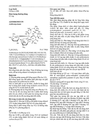 Loại thuốc
Chống co thắt.
Hàm lượng thường dùng
0,5 mg.
AZITHROMYCIN
Azithromycinum
H3C / /CHã
N
C38H72N2O12 p.t.1: 749,0
Azithromycin là
14i?)-13-[(2,6-Dideoxy-3-C-methyl-3-ơ-methyl-a-Z-
ribo-hexopy-ranosyl)oxy]-2-ethyl-3,4,10-trihydroxy-
3,5,6,8,10,12, 14-heptamethyl-l l-[[3,4,6-trideoxy-3-
(dimetí^ylamino)-P-D-xylo-hexopyranosyl]oxy]-1 -oxa-
6-azacyclopenta-decan-15-on, phải chứa từ 94,0 %
đến 102,0 % C38H72N20]2, tính theo chế phẩm khan.
Tính chất
Bột trắng hoặc gần như trắng. Thực tể không tan ừong
nước, dễ tan trong ethanol và methylen clorid.
Định tính
A. Phưoĩig pháp quang phổ hồng ngoại (Phụ lục 4.2).
Phổ hồng ngoại của chế phẩm phải phù hợp với phổ
hồng ngoại của azithromycin chuẩn.
Nếu so sánh phổ có sự sai khác, chuẩn bị dung dịch
thử và dung dịch chuẩn trong methylen clorid (TT) có
nồng độ 9,0 % và tiến hành đo phổ.
B. Phưoĩig pháp sắc ký lỏng hiệu năng cao (Phụ lục 5.3).
Trên sắc ký đồ của dung dịch thử ở phần định lưọng
phải cho pic chính có thời gian lưu tương ứng với pic
chíiíh trên sắc ký đồ của dung dịch đối chiếu.
Độ trong và màu sắc của dung dịch
Dung dịch S: Hòa tan 0,500 g chế phẩm trong ethanol
(TT) và pha loãng thành 50,0 ml với cùng dung môi.
Dung dịch s phải trong (Phụ lục 9.2) và không màu
(Phụ lục 9.3, phương pháp 2).
pH
Từ 9,0 đến 11,0 (Phụ lục 6.2).
Hòa tan 0,100 g chế phẩm trong 25,0 ml methanol
(TT) và pha loãng thành 50,0 ml với nước không có
carbon dioxyd (TT).
Góc quay cực riêng
T ừ -45° đến -49° tính theo chế phẩm khan (Phụ lục
6.4).
Dùng dung dịch s.
Tạp chất liên quan
Xác định bằng phương pháp sắc ký lỏng hiệu năng
cao (Phụ lục 5.3). Chuẩn bị các dung dịch ngay trước
khi dùng.
Pha động: Dung dịch có chứa dikali hyđrophosphat
3,484% đã được điều chỉnh pH đến 6,5 bằng
acidphosphoric - acetonitril - nước {Q : 35 : 55).
Dung môi pha mẫu: Acetonìtril - nước (4 :6 ).
Dung dịch thử (1): Hòa tan 0,100 g chế phẩm trong
dung môi pha mẫu và pha loãng thành 25,0 ml với
cùng dung môi.
Dung dịch thử (2): Pha loãng 5,0 ml dung dịch thử (1)
thành 20,0 ml với dung môi pha mẫu.
Dung dịch dối chiếu (1): Hòa tan 50,0 mg azithromycin
chuẩn trong dung môi pha mẫu và pha loãng thành
50,0 ml với cùng dung môi.
Dung dịch đổi chiểu (2): Pha loãng 1,0 ml dung dịch
thử (1) thành 100,0 ml với dung môi pha mẫu.
Dung dịch đổi chiểu (3): Hòa tan 5,0 mg azithromycin
chuẩn và 5,0 mg tạp chất chuẩn A của azithromycin
trong dung môi pha mẫu và pha loãng thành 50 ml với
cùng dung môi.
Dung dịch đối chiếu (4): Hòa tan 2 mg tạp chất chuẩn
B của azithromycin trong dung môi pha mẫu và pha
loãng thành 50 ml với cùng dung môi. Dung dịch này
dùng để xác định thời gian lưu của pic tạp chất B.
Điều kiện sẳc kỷ:
Cột thép không gỉ (25 cm X 4,6 mm) được nhồi pha
tĩnh là end-capped polar-embedded octadecylsilyl
amorphous organosiỉica polymer (5 Duy ừì nhiệt
độ cọt ở 70 “C.
Detector quang phổ tử ngoại đặt ở bước sóng 215 nm.
Tốc độ dòng: 1,0 ml/min.
Thể tích tiêm: 100 |il.
Cách tiến hành: Tiêm lần lượt các dung dịch thử (1),
dung dịch đối chiếu (2), (3) và (4), tiến hành sắc ký
dung dịch thử với thời gian rửa giải bằng 4,5 lần thời
gian lưu của azithromycin.
Thời gian lưu tương đối của các tạp chất so với
azithromycin (thời gian lưu khoảng 26 phút): tạp chất
D khoảng 0,37; tạp chất J khoảng 0,39; tạp chất A
khoảng 0,42; tạp chất I khoảng 0,5; tạp chất c khoảng
0,65; tạp chất K khoảng 0,9; tạp chất F khoảng 1,6;
tạp chất B khoảng 1,7 và tạp chất G khoảng 2,8.
Độ thích hợp hệ thống: Trên sắc ký đồ của dung dịch
đối chiếu (3), độ phân giải giữa pic của tạp chất A và
pic của azithromycin ít nhất phải bằng 7,0.
Yêu cầu: Trên sắc ký đồ của dung dịch thử (1), diện
tích pic của tạp chất B không được lón hơn 2 lần diện
tích pic chính trên sắc ký đồ của dung dịch đối chiếu
 