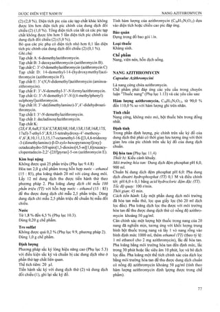 (2) (2,0 %). Diện tích pic của các tạp chất khác không
được lớn hơn diện tích pic chính của dung dịch đối
chiếu (2) (1,0 %). Tổng diện tích của tất cả các pic tạp
chất không được lớn hon 5 lần diện tích pic chính của
dung dịch đối chiếu (2) (5,0 %).
Bỏ qua các pic phụ có diện tích nhỏ hơn 0,1 lần diện
tích pic chính của dung dịch đối chiếu (2) (0,1 %).
Ghi chú:
Tạp chất A: 6-demethylazithromycin.
Tạp chất B: 3-deoxyazithromycin (azithromycin B).
Tạp chất C: 3’-ơ-demethylaziứiromycừi (azithromycin C)
Tạp chất D: 14-demethyl-14-(hydroxymethyl)azi-
thromycin (azithromycin F).
Tạp chất E: 3’-(A^,A^-didemethyI)azithromycin (aminoa-
zithromycin).
Tạp chất F: 3’-iV-demethyl-3’-A^-formylazithromycin.
Tạp chất G: 3’-A^-demethyl-3’-A^-[(4-methylphenyl)
sulphonyl]azithromycin.
Tạp chất H: 3’-de(dimethyIamino)-3’,4’-didehydroazi-
thromycin.
Tạp chất I: 3’-A^-demethylazithromycin.
Tạp chất J: decladinosylazithromycin.
Tạp chất K:
{2SA^RAaR,5'S,6'S,lR,%S,9R, 1Oi?, 13iỉ, 1SR, 16R, 1IS,
17a5)-7-ethyl-5 ’,8,9,15-tetrahydroxy-4’-methoxy-
4’,6’,8,10,11,13,15,17-octamethyl-16-[[3,4,6-trideoxy
-3-(dimethylamino)-ß-D-x7/o-hexopyranosyl]oxy]-
octadecahydro-5/í-spiro[1,3-dioxino[4,5-/M][1,6]oxazacy-
clopentadecin-2,2’-[2/í/]pyran]-5-on (azithromycin E).
Kim loại nặng
Không được quá 25 phần triệu (Phụ lục 9.4.8)
Hòa tan 2,0 g chế phẩm trong hỗn hợp nước - ethanol
(15 : 85), pha loãng thành 20 ml với cùng dung môi.
Lấy 12 ml dung dịch thu được tiến hành thử theo
phương pháp 2. Pha loãng dung dịch chì mẫu 100
phần triệu (TT) vờ hỗn họp nước - ethanol (15 : 85)
để thu được dung dịch chì mẫu 2,5 phần triệu. Dùng
dung dịch chì mẫu 2,5 phần triệu để chuẩn bị mẫu đối
chiếu.
Nước
Từ 1,8 % đến 6,5 % (Phụ lục 10.3).
Dùng 0,20 g chế phẩm.
Tro Sulfat
Không được quá 0,2 % (Phụ lục 9.9, phương pháp 2).
Dùng 1,0 g chế phẩm.
Định lượng
Phương pháp sắc ký lỏng hiệu năng cao (Phụ lục 5.3)
với điều kiện sắc ký và chuẩn bị các dung dịch như ở
phần thử tạp chất liên quan.
Thể tích tiêm: 20 |0,1.
Tiến hành sắc ký với dung dịch thử (2) và dung dịch
đối chiếu (1), ghi lại sắc ký đồ.
Tính hàm lượng của azithromycin (CsgHvaNaOn) dựa
vào diện tích hoặc chiều cao pic đáp ứng.
Bảo quản
Đựng trong đồ bao gói kín.
Loại thuốc
Kháng sinh.
Chế phẩm
Nang, viên nén, hỗn dịch uống.
NANG AZITHROMYCIN
Capsulae Azithromycini
Là nang cứng chứa azithromycin.
Chế phẩm phải đáp ứng các yêu cầu trong chuyên
luận 'Thuốc nang" (Phụ lục 1.13) và các yêu cầu sau:
Hàm lượng azithromycin, C38H72N2O12, từ 90,0 %
đến 110,0 % so với hàm lư ọng ghi trên nhãn.
Tính chất
Nang cứng, không méo mó, bột thuốc bên trong đồng
nhất.
Định tính
Trong phần định lượng, pic chính trên sắc ký đồ của
dung dịch thử phải có thời gian lưu tương ứng với thời
gian lưu của pic chính trên săc ký đô của dung dịch
chuẩn.
Độ hòa tan (Phụ lục 11.4)
Thiết bị: Kiểu cánh khuấy.
Môi trường hòa tan: Dung dịch đệm phosphat pH 6,0,
900 ml.
Chuẩn bị dung dịch đệm phosphat pH 6,0: Pha dung
dịch dinatri hydrophosphat (TT) 0,1 M và điều chỉnh
tới pH 6,0 ± 0,1 bằng acid hydrocloric đậm đặc (TT).
Tốc độ quay: ỒQ rlmm.
Thờigìan-AS ram.
Cách tiến hành: Lấy một phần dung dịch môi trường
đã hòa tan mẫu thử, lọc qua giấy lọc (bỏ 20 ml dịch
lọc đầu). Pha loãng dịch lọc thu được với môi trường
hòa tan để thu được dung dịch thử có nồng độ azithro­
mycin khoảng 50 |Lig/ml.
Cân chính xác một lượng bột thuốc trong nang của 20
nang đã nghiền mịn, tương ứng với khối lưọTig trung
bình bột thuốc trpng nang và lấy 1 vỏ nang rỗng vào
bình định mức 1000 ml, thêm ethanol (TT) (theo tỷ lệ:
1 ml ethanol cho 2 mg azithromycin), lắc để hòa tan.
Pha loãng bằng môi trường hòa tan đến định mức, lắc
trong 30 phút hoặc lấc siêu âm 10 phút, lọc và bỏ dịch
lọc đầu. Pha loãng một thể tích chính xác của dịch lọc
bằng môi trường hòa tan để thu được dung dịch chuẩn
có nồng độ azithromycin khoảng 50 )ag/ml (tính theo
hàm lượng azithromycin định lựợng được trong chế
phẩm).
 