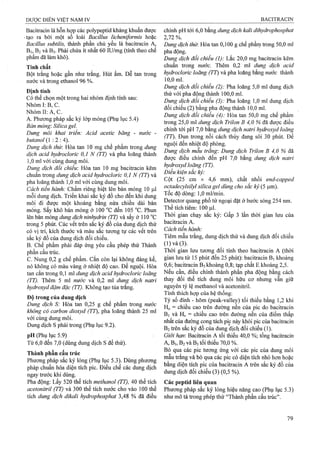 Baciừacin là hỗn hợp các polypeptid kháng khuẩn được
■tạo ra bởi một số loài Bacillus licheniformis hoặc
Bacillus subtiỉis, thành phần chủ yếu là bacitracin A,
Bi, B2và B3. Phải chứa ít nhất 60 lU/mg (tính theo chế
phẩm đã làm khô).
Tính chất
Bột trắng hoặc gần như trắng. Hút ẩm. Dễ tan trong
nước và ừong ethanol 96 %.
Định tính
Có thể chộn một trong hai nhóm định tính sau:
Nhóm I: B, c.
N hóm II:A ,C.
A. Phương pháp sắc ký lófp mỏng (Phụ lục 5.4)
Bản mỏng: Silica gel.
Dung môi khai triển: Acid acetic băng - nước -
butanol (1 :2 : 4).
Dung dịch thừ. Hòa tan 10 mg chế phẩm trong dung
dịch acid hydrocỉoric 0,1 N (TT) và pha loãng thành
1,0 ml với cùng dung môi.
Dung dịch đối chiếu: Hòa tan 10 mg bacifracin kẽm
chuẩn trong dung dịch acid hydrocloric 0,1 N (TT) và
pha loãng thành 1,0 ml với cùng dung môi.
Cách tiến hành: Chấm riêng biệt lên bản mỏng 10 ¡4,1
mỗi dung dịch. Triển khai sắc ký đồ cho đến khi dung
môi đi được một khoảng bằng nửa chiều dài bản
mỏng. Sấy khô bản mỏng ở 100 “c đến 105 °c. Phun
lên bản mỏng dm g dịch ninhydrin ỢT) và sấy ở 110 °c
trong 5 phút. Các vết trên sắc ký đồ của dung dịch thử
có vị trí, kích thước và màu sắc tương tự các vết trên
sắc ký đồ của dung dịch đối chiếu.
B. Chế phẩm phải đáp ứng yêu cầu phép thử Thành
phần cấu trúc.
c. Nung 0,2 g chế phẩm, cắn còn lại không đáng kể,
nó không có màu vàng ở nhiệt độ cao. Để nguội. Hòa
tan cắn trong 0,1 ml dung dịch acid hydrocloric loãng
(TT). Thêm 5 ml nước và 0,2 ml dung dịch naừi
hydroxyd đậm đặc (TT). Không tạo tủa ừắng.
Độ trong của dung dịch
Dung dịch S: Hòa tan 0,25 g chế phẩm ừong nước
không có carbon dioxyd (TT), pha loãng thành 25 ml
với cùng dung môi.
Dung dịch s phải ữong (Phụ lục 9.2).
pH (Phụ lục 5.9)
Từ 6,0 đến 7,0 (dùng dung dịch s để thử).
Thành phần cấu trúc
Phưotig pháp sắc ký lỏng (Phụ lục 5.3). Dùng phương
pháp chuẩn hóa diện tích pic. Điều chế các dung dịch
ngay trước khi dùng.
Pha động: Lấy 520 thể tích methanol (TT), 40 thể tích
acetonitril (TT) và 300 thể tích nước cho vào 100 thể
tích dung dịch dikalì hydrophosphat 3,48 % đã điều^
chỉnh pH tới 6,0 bằng dung dịch kali dihydrophosphat
2,72%.
Dimg dịch thủ’. Hòa tan 0,100 g chế phẩm trong 50,0 ml
pha động.
Dung dịch đổi chiểu (1): Lắc 20,0 mg bacitracin kẽm
chuẩn trong nước. Thêm 0,2 ml dung dịch acid
hydrocloric loãng (77) và pha loãng bằng nước thành
10,0ml.
Dung dịch đối chiểu (2): Pha loãng 5,0 ml dung dịch
thử với pha động thành 100,0 ml.
Dung dịch đỗi chiểu (3): Pha loãng 1,0 ml dung dịch
đổi chiếu (2) bằng pha động thành 10,0 ml.
Dung dịch đổi chiếu (4): Hòa tan 50,0 mg chế phẩm
trong 25,0 ml dung dịch Trilon B 4,0 % đã được điều
chỉnh tới pH 7,0 bằng dung dịch naừ-i hydroxyd loãng
(TT). Đun trong nồi cách thủy đang sôi 30 phút. Để
nguội đến nhiệt độ phòng.
Dung dịch mẫu trang'. Dung dịch Trilon B 4,0 % âã
được điều chỉnh đến pH 7,0 bằng dung dịch natrỉ
hydroxyd loãng (TT).
Điều kiện sắc ký:
Cột (25 cm X 4,6 mm), chất nhồi end-capped
octadecyỉsilyl silica gel dùng cho sắc ký (5 |Lim).
Tốc độ dòng: 1,0 ml/min.
Detector quang phổ tử ngoại đặt ở bước sóng 254 nm.
Thể tích tiêm: 100 Ịil.
Thời gian chạy sắc ký: Gấp 3 lần thời gian lưu của
bacitracin A.
Cách tiến hành:
Tiêm mẫu ừắng, dung dịch thử và dung dịch đối chiếu
(l)và(3).
Thời gian lưu tương đối tính theo bacitracin A (thời
gian lưu từ 15 phút đến 25 phút): bacitracin Bi khoảng
0,6; bacitracin B3khoảng 0,8; tạp chất E khoảng 2,5.
Nếu cần, điều chỉnh thành phần pha động bằng cách
thay đổi thể tích dung môi hữu cơ nhưng vẫn giữ
nguyên tỷ lệ methanol và acetonitril.
Tính thích hợp của hệ thống:
Tỷ số đỉnh - hõm (peak-valley) tối thiểu bằng 1,2 khi
Ho = chiều cao trên đường nền của pic do bacitracin
Bi và Hv = chiều cao ừên đường nền của điểm thấp
nhất của đường cong tách pic này khỏi pic của baciừacin
B2ừên sắc ký đồ của dung dịch đối chiếu (1).
Giới hạn: Baciừacin A tối tìiiểu 40,0 %; tổng baciừacin
A, Bi, B2và B3tối thiểu 70,0 %.
Bỏ qua các pic tương ứng với các pic của dung môi
mẫu trắng và bỏ qua các pic có diện tích nhỏ hơn hoặc
bằng diện tích pic của bacitracin A trên sắc ký đồ của
dung dịch đối chiếu (3) (0,5 %).
Các peptid liên quan
Phưong pháp sắc ký lỏng hiệu năng cao (Phụ lục 5.3)
như mô tả trong phép thử “Thành phần cấu trúc”.
 